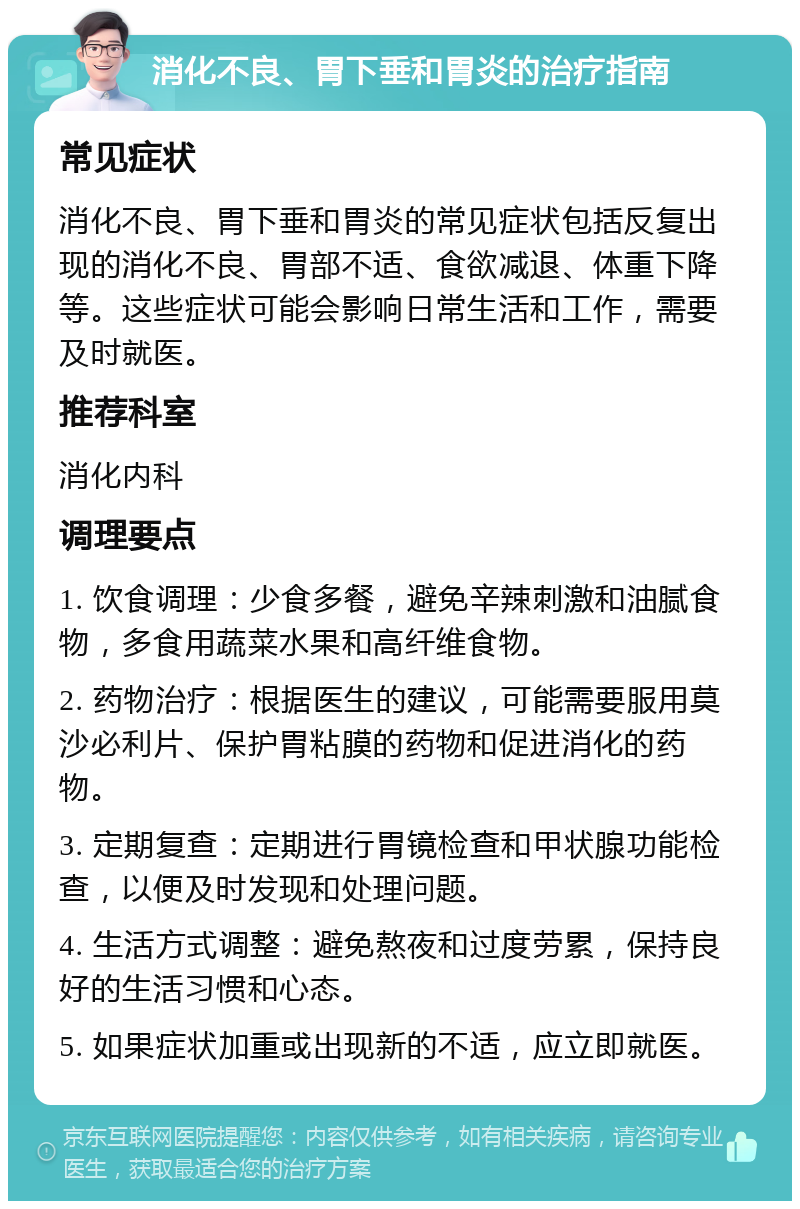 消化不良、胃下垂和胃炎的治疗指南 常见症状 消化不良、胃下垂和胃炎的常见症状包括反复出现的消化不良、胃部不适、食欲减退、体重下降等。这些症状可能会影响日常生活和工作，需要及时就医。 推荐科室 消化内科 调理要点 1. 饮食调理：少食多餐，避免辛辣刺激和油腻食物，多食用蔬菜水果和高纤维食物。 2. 药物治疗：根据医生的建议，可能需要服用莫沙必利片、保护胃粘膜的药物和促进消化的药物。 3. 定期复查：定期进行胃镜检查和甲状腺功能检查，以便及时发现和处理问题。 4. 生活方式调整：避免熬夜和过度劳累，保持良好的生活习惯和心态。 5. 如果症状加重或出现新的不适，应立即就医。