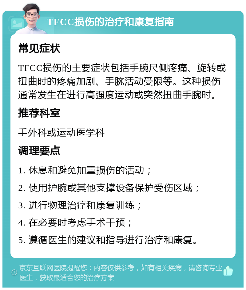 TFCC损伤的治疗和康复指南 常见症状 TFCC损伤的主要症状包括手腕尺侧疼痛、旋转或扭曲时的疼痛加剧、手腕活动受限等。这种损伤通常发生在进行高强度运动或突然扭曲手腕时。 推荐科室 手外科或运动医学科 调理要点 1. 休息和避免加重损伤的活动； 2. 使用护腕或其他支撑设备保护受伤区域； 3. 进行物理治疗和康复训练； 4. 在必要时考虑手术干预； 5. 遵循医生的建议和指导进行治疗和康复。