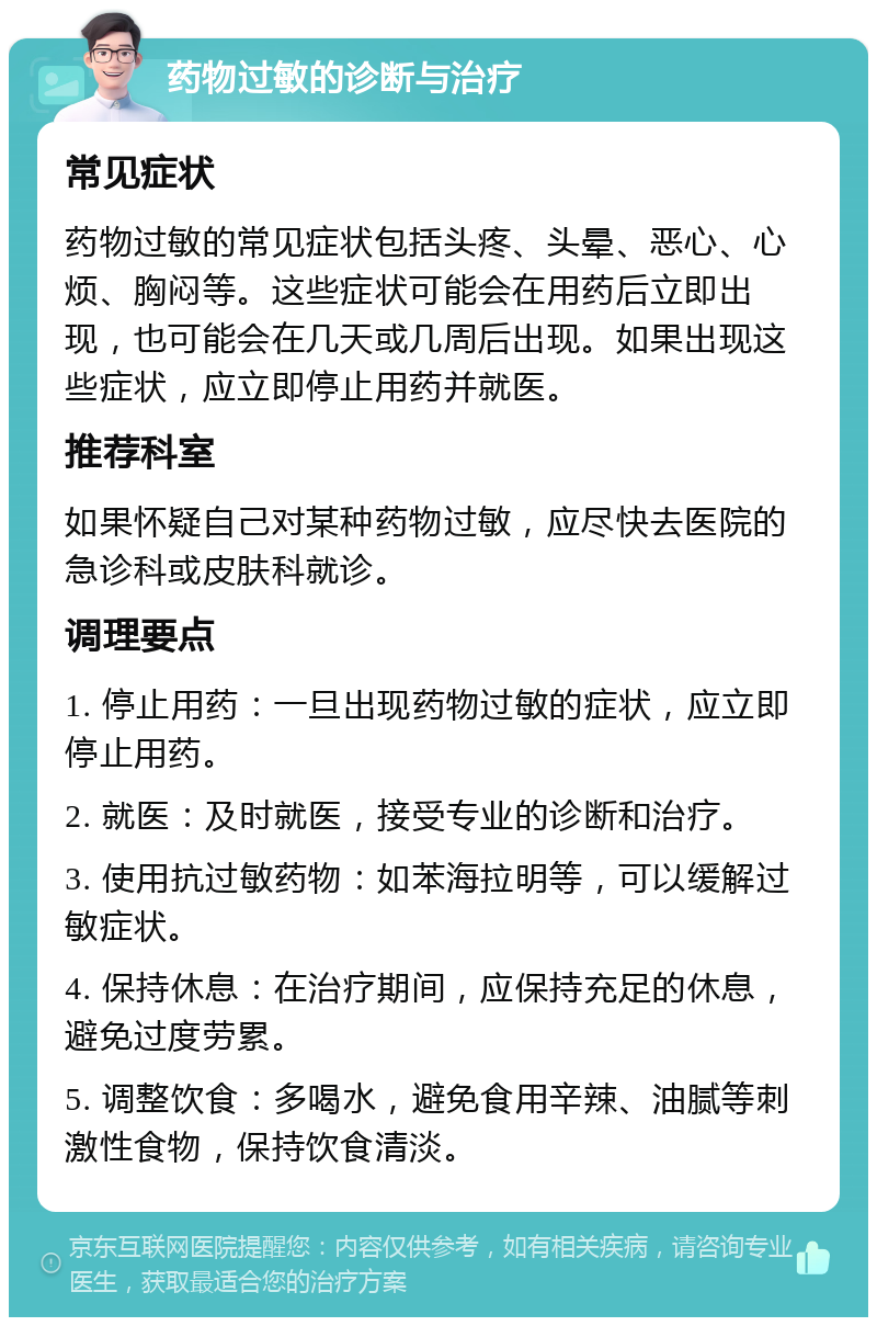 药物过敏的诊断与治疗 常见症状 药物过敏的常见症状包括头疼、头晕、恶心、心烦、胸闷等。这些症状可能会在用药后立即出现，也可能会在几天或几周后出现。如果出现这些症状，应立即停止用药并就医。 推荐科室 如果怀疑自己对某种药物过敏，应尽快去医院的急诊科或皮肤科就诊。 调理要点 1. 停止用药：一旦出现药物过敏的症状，应立即停止用药。 2. 就医：及时就医，接受专业的诊断和治疗。 3. 使用抗过敏药物：如苯海拉明等，可以缓解过敏症状。 4. 保持休息：在治疗期间，应保持充足的休息，避免过度劳累。 5. 调整饮食：多喝水，避免食用辛辣、油腻等刺激性食物，保持饮食清淡。