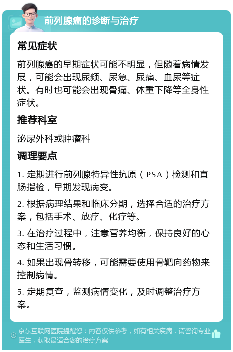 前列腺癌的诊断与治疗 常见症状 前列腺癌的早期症状可能不明显，但随着病情发展，可能会出现尿频、尿急、尿痛、血尿等症状。有时也可能会出现骨痛、体重下降等全身性症状。 推荐科室 泌尿外科或肿瘤科 调理要点 1. 定期进行前列腺特异性抗原（PSA）检测和直肠指检，早期发现病变。 2. 根据病理结果和临床分期，选择合适的治疗方案，包括手术、放疗、化疗等。 3. 在治疗过程中，注意营养均衡，保持良好的心态和生活习惯。 4. 如果出现骨转移，可能需要使用骨靶向药物来控制病情。 5. 定期复查，监测病情变化，及时调整治疗方案。