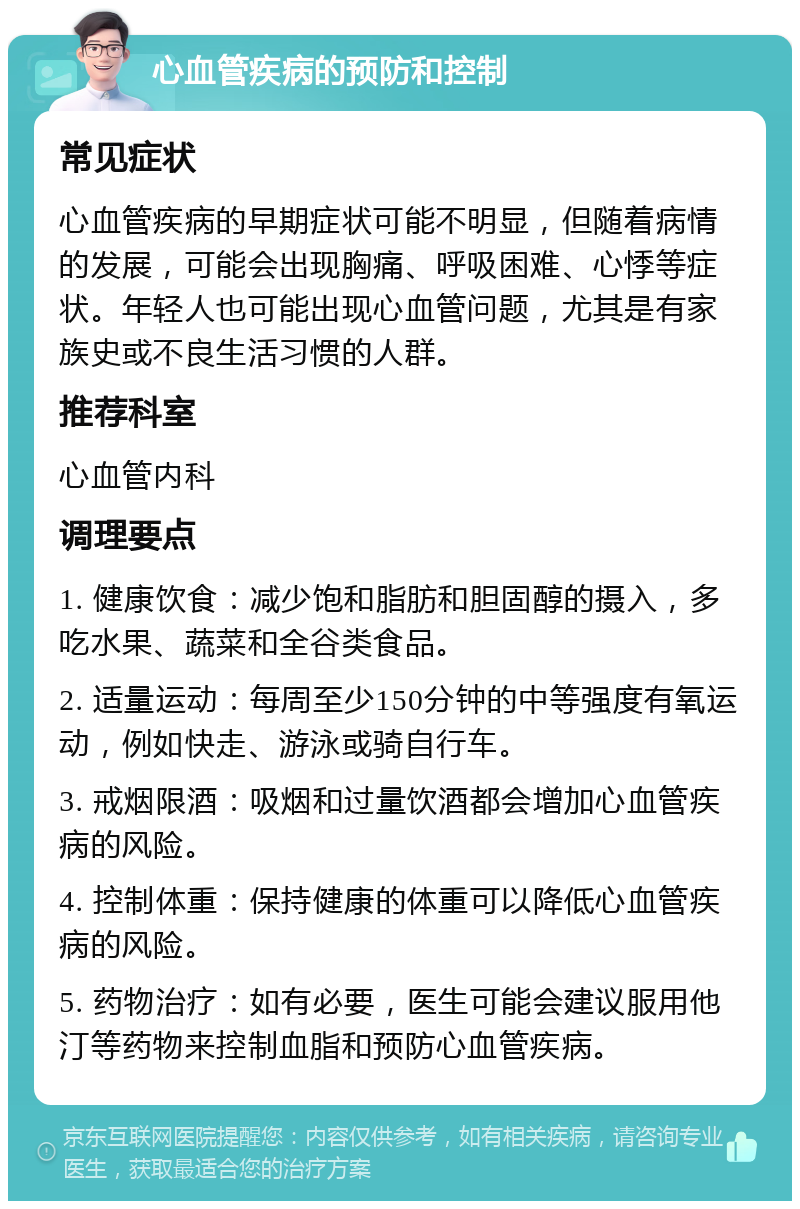 心血管疾病的预防和控制 常见症状 心血管疾病的早期症状可能不明显，但随着病情的发展，可能会出现胸痛、呼吸困难、心悸等症状。年轻人也可能出现心血管问题，尤其是有家族史或不良生活习惯的人群。 推荐科室 心血管内科 调理要点 1. 健康饮食：减少饱和脂肪和胆固醇的摄入，多吃水果、蔬菜和全谷类食品。 2. 适量运动：每周至少150分钟的中等强度有氧运动，例如快走、游泳或骑自行车。 3. 戒烟限酒：吸烟和过量饮酒都会增加心血管疾病的风险。 4. 控制体重：保持健康的体重可以降低心血管疾病的风险。 5. 药物治疗：如有必要，医生可能会建议服用他汀等药物来控制血脂和预防心血管疾病。