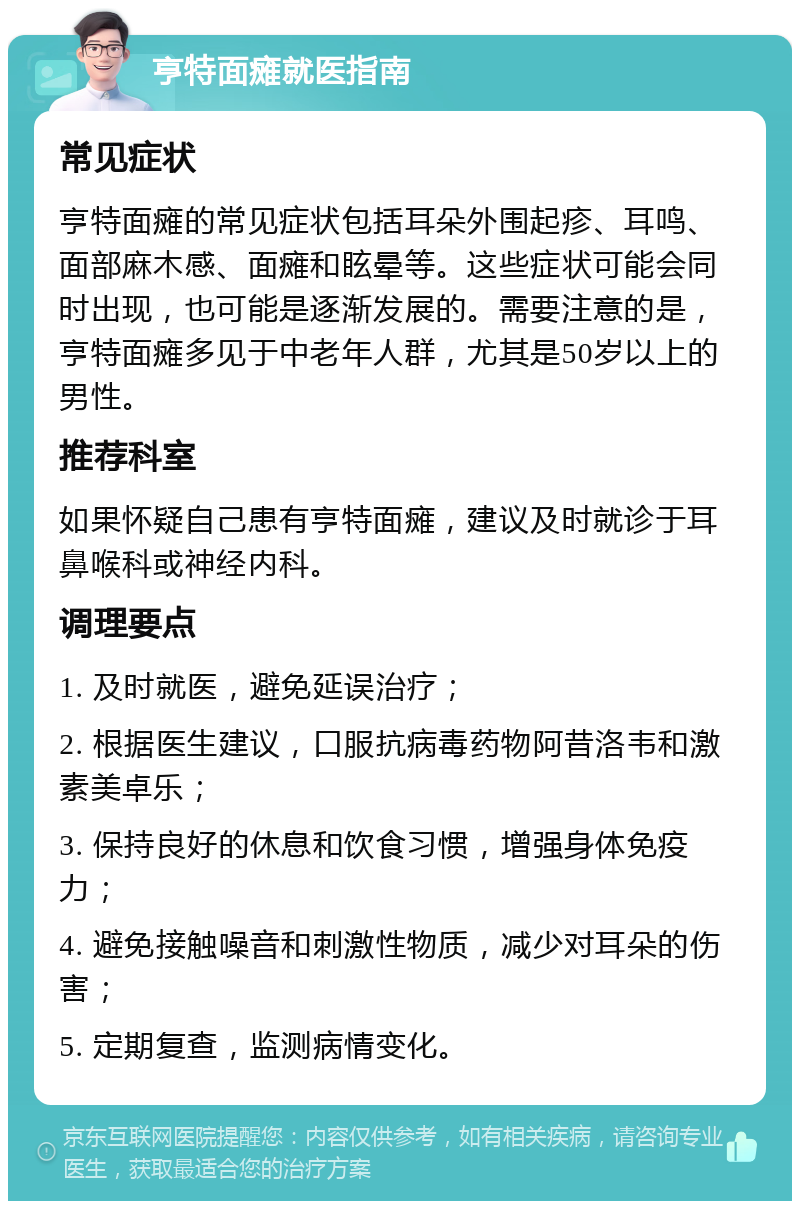 亨特面瘫就医指南 常见症状 亨特面瘫的常见症状包括耳朵外围起疹、耳鸣、面部麻木感、面瘫和眩晕等。这些症状可能会同时出现，也可能是逐渐发展的。需要注意的是，亨特面瘫多见于中老年人群，尤其是50岁以上的男性。 推荐科室 如果怀疑自己患有亨特面瘫，建议及时就诊于耳鼻喉科或神经内科。 调理要点 1. 及时就医，避免延误治疗； 2. 根据医生建议，口服抗病毒药物阿昔洛韦和激素美卓乐； 3. 保持良好的休息和饮食习惯，增强身体免疫力； 4. 避免接触噪音和刺激性物质，减少对耳朵的伤害； 5. 定期复查，监测病情变化。