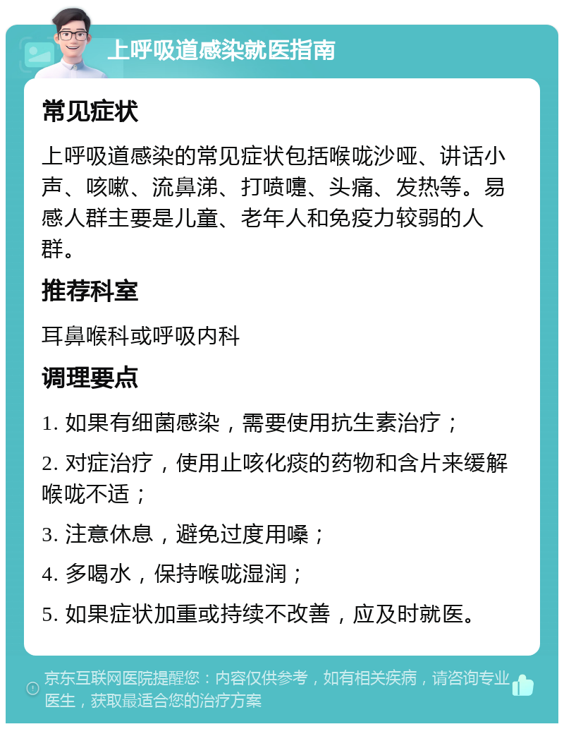 上呼吸道感染就医指南 常见症状 上呼吸道感染的常见症状包括喉咙沙哑、讲话小声、咳嗽、流鼻涕、打喷嚏、头痛、发热等。易感人群主要是儿童、老年人和免疫力较弱的人群。 推荐科室 耳鼻喉科或呼吸内科 调理要点 1. 如果有细菌感染，需要使用抗生素治疗； 2. 对症治疗，使用止咳化痰的药物和含片来缓解喉咙不适； 3. 注意休息，避免过度用嗓； 4. 多喝水，保持喉咙湿润； 5. 如果症状加重或持续不改善，应及时就医。