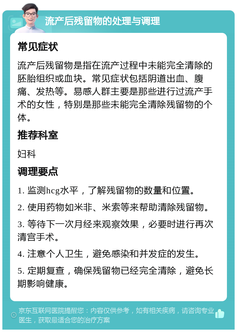 流产后残留物的处理与调理 常见症状 流产后残留物是指在流产过程中未能完全清除的胚胎组织或血块。常见症状包括阴道出血、腹痛、发热等。易感人群主要是那些进行过流产手术的女性，特别是那些未能完全清除残留物的个体。 推荐科室 妇科 调理要点 1. 监测hcg水平，了解残留物的数量和位置。 2. 使用药物如米非、米索等来帮助清除残留物。 3. 等待下一次月经来观察效果，必要时进行再次清宫手术。 4. 注意个人卫生，避免感染和并发症的发生。 5. 定期复查，确保残留物已经完全清除，避免长期影响健康。