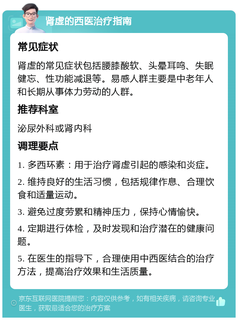 肾虚的西医治疗指南 常见症状 肾虚的常见症状包括腰膝酸软、头晕耳鸣、失眠健忘、性功能减退等。易感人群主要是中老年人和长期从事体力劳动的人群。 推荐科室 泌尿外科或肾内科 调理要点 1. 多西环素：用于治疗肾虚引起的感染和炎症。 2. 维持良好的生活习惯，包括规律作息、合理饮食和适量运动。 3. 避免过度劳累和精神压力，保持心情愉快。 4. 定期进行体检，及时发现和治疗潜在的健康问题。 5. 在医生的指导下，合理使用中西医结合的治疗方法，提高治疗效果和生活质量。