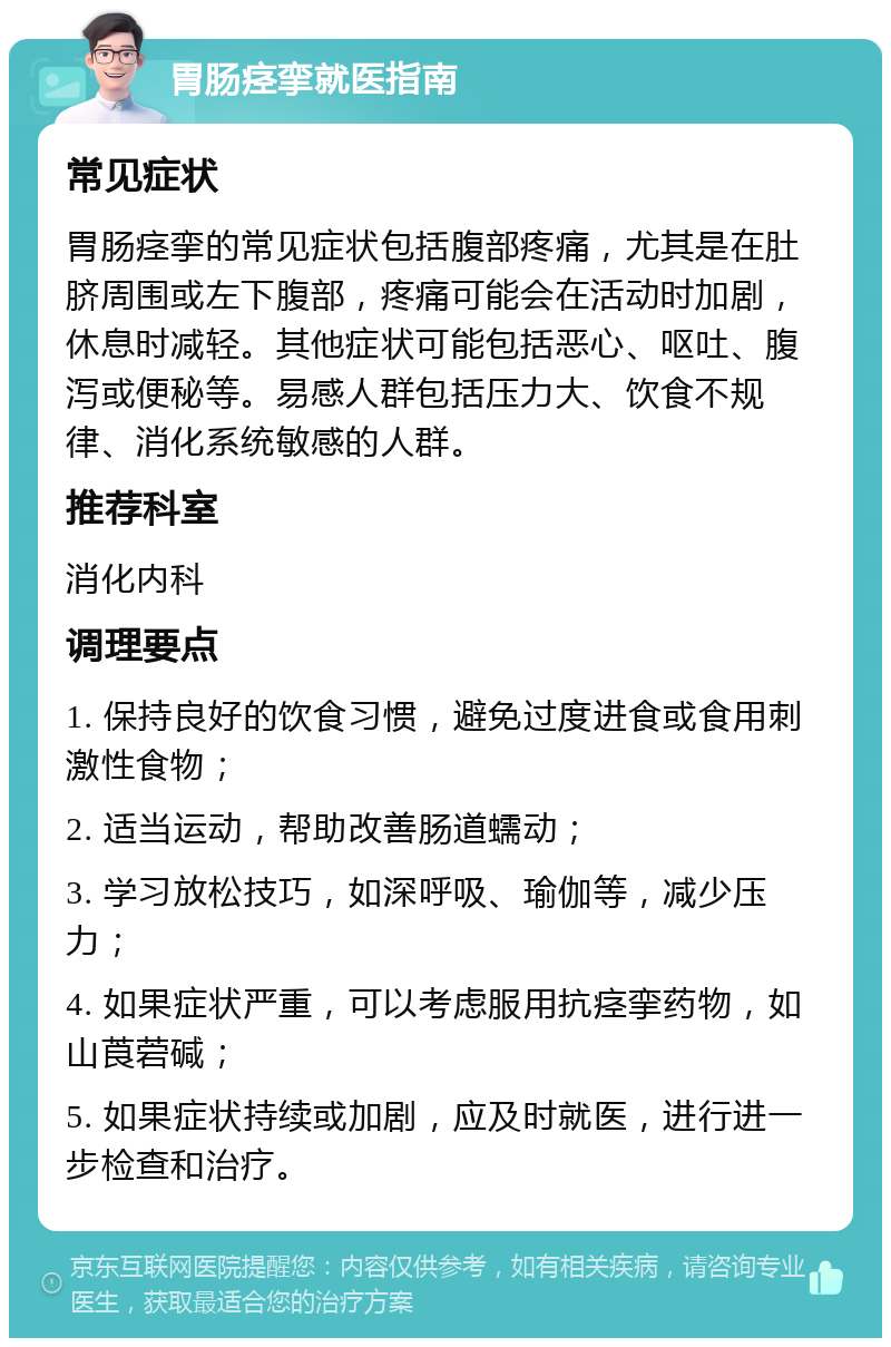 胃肠痉挛就医指南 常见症状 胃肠痉挛的常见症状包括腹部疼痛，尤其是在肚脐周围或左下腹部，疼痛可能会在活动时加剧，休息时减轻。其他症状可能包括恶心、呕吐、腹泻或便秘等。易感人群包括压力大、饮食不规律、消化系统敏感的人群。 推荐科室 消化内科 调理要点 1. 保持良好的饮食习惯，避免过度进食或食用刺激性食物； 2. 适当运动，帮助改善肠道蠕动； 3. 学习放松技巧，如深呼吸、瑜伽等，减少压力； 4. 如果症状严重，可以考虑服用抗痉挛药物，如山莨菪碱； 5. 如果症状持续或加剧，应及时就医，进行进一步检查和治疗。