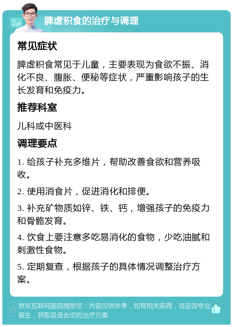 脾虚积食的治疗与调理 常见症状 脾虚积食常见于儿童，主要表现为食欲不振、消化不良、腹胀、便秘等症状，严重影响孩子的生长发育和免疫力。 推荐科室 儿科或中医科 调理要点 1. 给孩子补充多维片，帮助改善食欲和营养吸收。 2. 使用消食片，促进消化和排便。 3. 补充矿物质如锌、铁、钙，增强孩子的免疫力和骨骼发育。 4. 饮食上要注意多吃易消化的食物，少吃油腻和刺激性食物。 5. 定期复查，根据孩子的具体情况调整治疗方案。