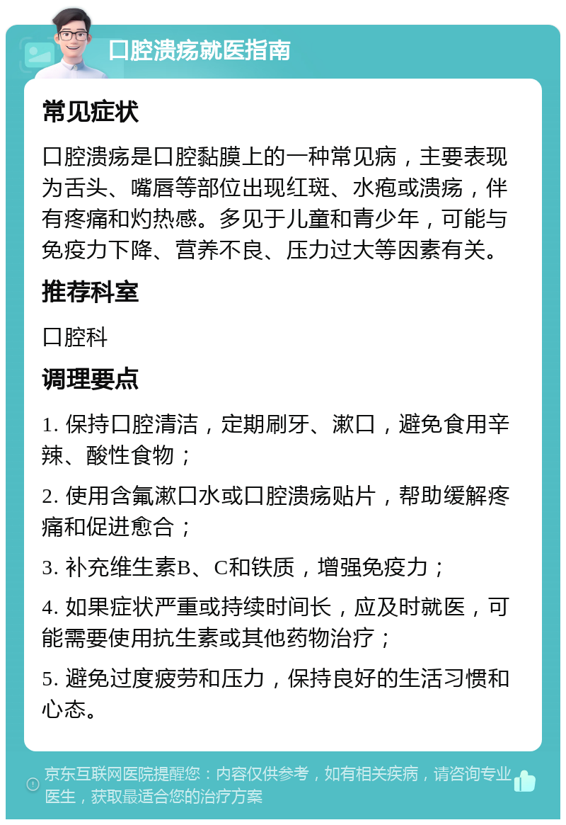 口腔溃疡就医指南 常见症状 口腔溃疡是口腔黏膜上的一种常见病，主要表现为舌头、嘴唇等部位出现红斑、水疱或溃疡，伴有疼痛和灼热感。多见于儿童和青少年，可能与免疫力下降、营养不良、压力过大等因素有关。 推荐科室 口腔科 调理要点 1. 保持口腔清洁，定期刷牙、漱口，避免食用辛辣、酸性食物； 2. 使用含氟漱口水或口腔溃疡贴片，帮助缓解疼痛和促进愈合； 3. 补充维生素B、C和铁质，增强免疫力； 4. 如果症状严重或持续时间长，应及时就医，可能需要使用抗生素或其他药物治疗； 5. 避免过度疲劳和压力，保持良好的生活习惯和心态。