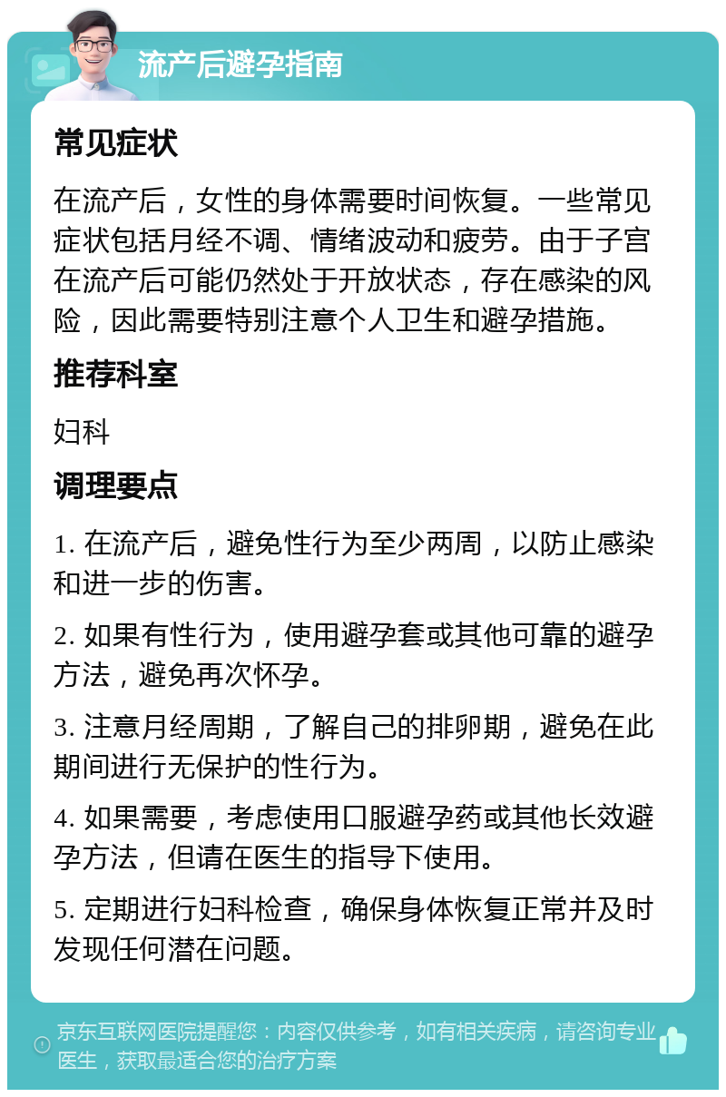 流产后避孕指南 常见症状 在流产后，女性的身体需要时间恢复。一些常见症状包括月经不调、情绪波动和疲劳。由于子宫在流产后可能仍然处于开放状态，存在感染的风险，因此需要特别注意个人卫生和避孕措施。 推荐科室 妇科 调理要点 1. 在流产后，避免性行为至少两周，以防止感染和进一步的伤害。 2. 如果有性行为，使用避孕套或其他可靠的避孕方法，避免再次怀孕。 3. 注意月经周期，了解自己的排卵期，避免在此期间进行无保护的性行为。 4. 如果需要，考虑使用口服避孕药或其他长效避孕方法，但请在医生的指导下使用。 5. 定期进行妇科检查，确保身体恢复正常并及时发现任何潜在问题。