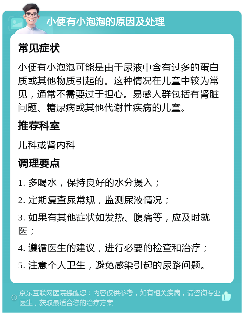 小便有小泡泡的原因及处理 常见症状 小便有小泡泡可能是由于尿液中含有过多的蛋白质或其他物质引起的。这种情况在儿童中较为常见，通常不需要过于担心。易感人群包括有肾脏问题、糖尿病或其他代谢性疾病的儿童。 推荐科室 儿科或肾内科 调理要点 1. 多喝水，保持良好的水分摄入； 2. 定期复查尿常规，监测尿液情况； 3. 如果有其他症状如发热、腹痛等，应及时就医； 4. 遵循医生的建议，进行必要的检查和治疗； 5. 注意个人卫生，避免感染引起的尿路问题。