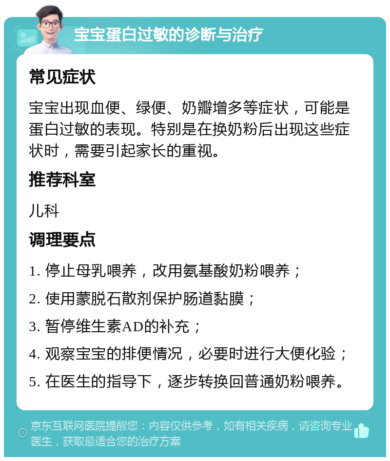 宝宝蛋白过敏的诊断与治疗 常见症状 宝宝出现血便、绿便、奶瓣增多等症状，可能是蛋白过敏的表现。特别是在换奶粉后出现这些症状时，需要引起家长的重视。 推荐科室 儿科 调理要点 1. 停止母乳喂养，改用氨基酸奶粉喂养； 2. 使用蒙脱石散剂保护肠道黏膜； 3. 暂停维生素AD的补充； 4. 观察宝宝的排便情况，必要时进行大便化验； 5. 在医生的指导下，逐步转换回普通奶粉喂养。