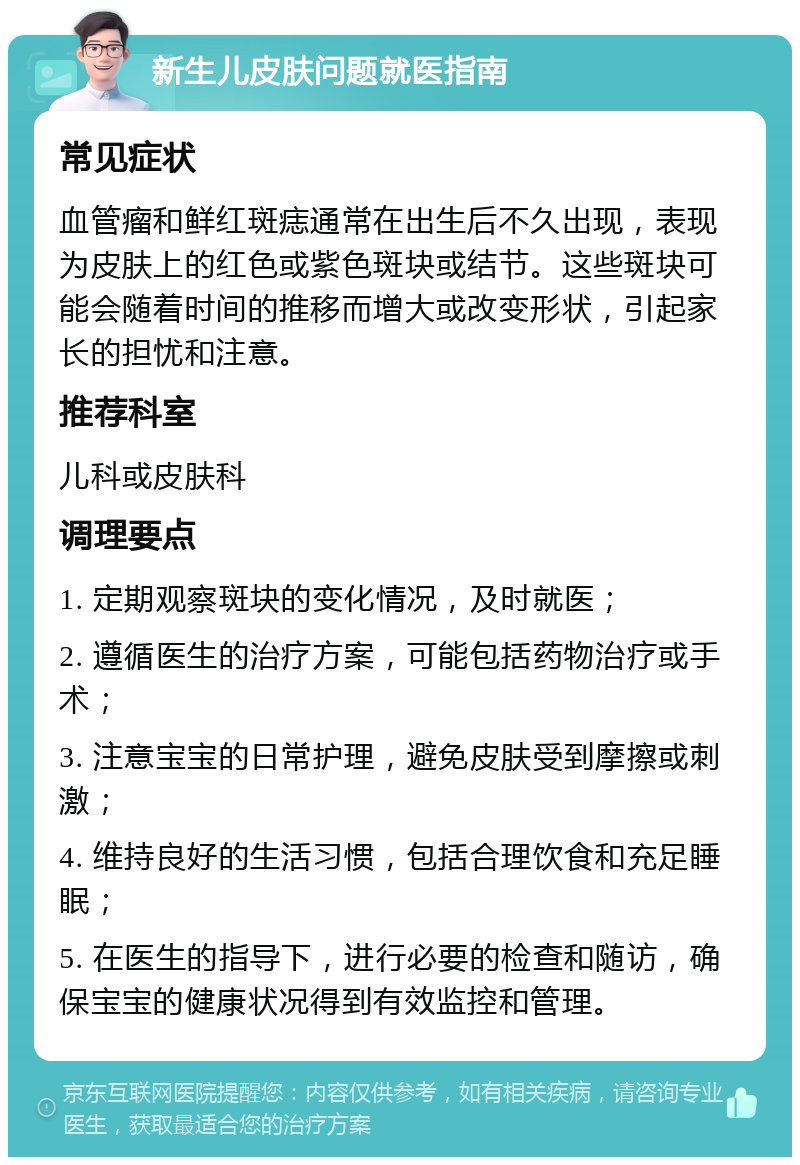 新生儿皮肤问题就医指南 常见症状 血管瘤和鲜红斑痣通常在出生后不久出现，表现为皮肤上的红色或紫色斑块或结节。这些斑块可能会随着时间的推移而增大或改变形状，引起家长的担忧和注意。 推荐科室 儿科或皮肤科 调理要点 1. 定期观察斑块的变化情况，及时就医； 2. 遵循医生的治疗方案，可能包括药物治疗或手术； 3. 注意宝宝的日常护理，避免皮肤受到摩擦或刺激； 4. 维持良好的生活习惯，包括合理饮食和充足睡眠； 5. 在医生的指导下，进行必要的检查和随访，确保宝宝的健康状况得到有效监控和管理。