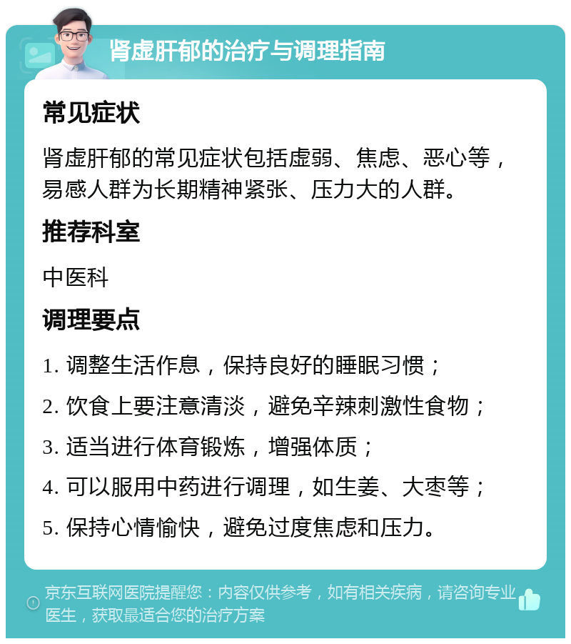 肾虚肝郁的治疗与调理指南 常见症状 肾虚肝郁的常见症状包括虚弱、焦虑、恶心等，易感人群为长期精神紧张、压力大的人群。 推荐科室 中医科 调理要点 1. 调整生活作息，保持良好的睡眠习惯； 2. 饮食上要注意清淡，避免辛辣刺激性食物； 3. 适当进行体育锻炼，增强体质； 4. 可以服用中药进行调理，如生姜、大枣等； 5. 保持心情愉快，避免过度焦虑和压力。