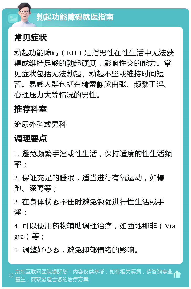 勃起功能障碍就医指南 常见症状 勃起功能障碍（ED）是指男性在性生活中无法获得或维持足够的勃起硬度，影响性交的能力。常见症状包括无法勃起、勃起不坚或维持时间短暂。易感人群包括有精索静脉曲张、频繁手淫、心理压力大等情况的男性。 推荐科室 泌尿外科或男科 调理要点 1. 避免频繁手淫或性生活，保持适度的性生活频率； 2. 保证充足的睡眠，适当进行有氧运动，如慢跑、深蹲等； 3. 在身体状态不佳时避免勉强进行性生活或手淫； 4. 可以使用药物辅助调理治疗，如西地那非（Viagra）等； 5. 调整好心态，避免抑郁情绪的影响。