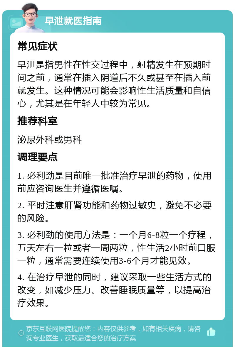 早泄就医指南 常见症状 早泄是指男性在性交过程中，射精发生在预期时间之前，通常在插入阴道后不久或甚至在插入前就发生。这种情况可能会影响性生活质量和自信心，尤其是在年轻人中较为常见。 推荐科室 泌尿外科或男科 调理要点 1. 必利劲是目前唯一批准治疗早泄的药物，使用前应咨询医生并遵循医嘱。 2. 平时注意肝肾功能和药物过敏史，避免不必要的风险。 3. 必利劲的使用方法是：一个月6-8粒一个疗程，五天左右一粒或者一周两粒，性生活2小时前口服一粒，通常需要连续使用3-6个月才能见效。 4. 在治疗早泄的同时，建议采取一些生活方式的改变，如减少压力、改善睡眠质量等，以提高治疗效果。