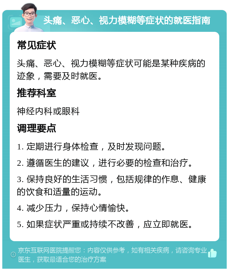 头痛、恶心、视力模糊等症状的就医指南 常见症状 头痛、恶心、视力模糊等症状可能是某种疾病的迹象，需要及时就医。 推荐科室 神经内科或眼科 调理要点 1. 定期进行身体检查，及时发现问题。 2. 遵循医生的建议，进行必要的检查和治疗。 3. 保持良好的生活习惯，包括规律的作息、健康的饮食和适量的运动。 4. 减少压力，保持心情愉快。 5. 如果症状严重或持续不改善，应立即就医。