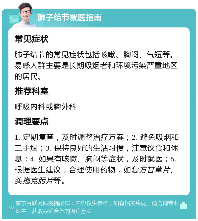 肺子结节就医指南 常见症状 肺子结节的常见症状包括咳嗽、胸闷、气短等。易感人群主要是长期吸烟者和环境污染严重地区的居民。 推荐科室 呼吸内科或胸外科 调理要点 1. 定期复查，及时调整治疗方案；2. 避免吸烟和二手烟；3. 保持良好的生活习惯，注意饮食和休息；4. 如果有咳嗽、胸闷等症状，及时就医；5. 根据医生建议，合理使用药物，如复方甘草片、头孢克肟片等。