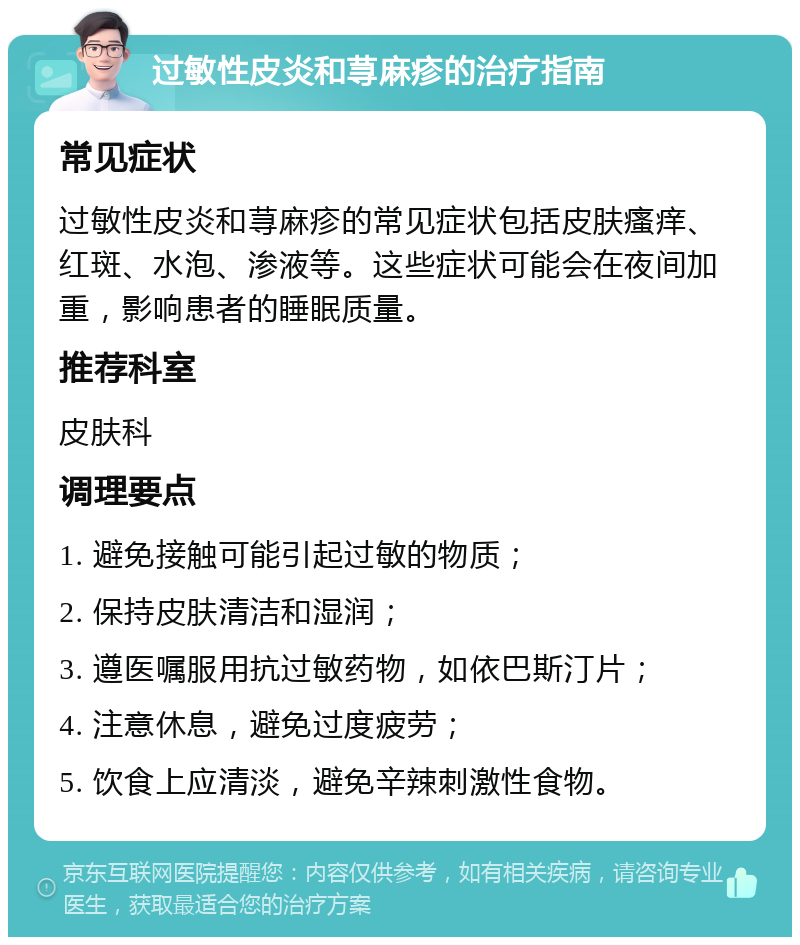 过敏性皮炎和荨麻疹的治疗指南 常见症状 过敏性皮炎和荨麻疹的常见症状包括皮肤瘙痒、红斑、水泡、渗液等。这些症状可能会在夜间加重，影响患者的睡眠质量。 推荐科室 皮肤科 调理要点 1. 避免接触可能引起过敏的物质； 2. 保持皮肤清洁和湿润； 3. 遵医嘱服用抗过敏药物，如依巴斯汀片； 4. 注意休息，避免过度疲劳； 5. 饮食上应清淡，避免辛辣刺激性食物。