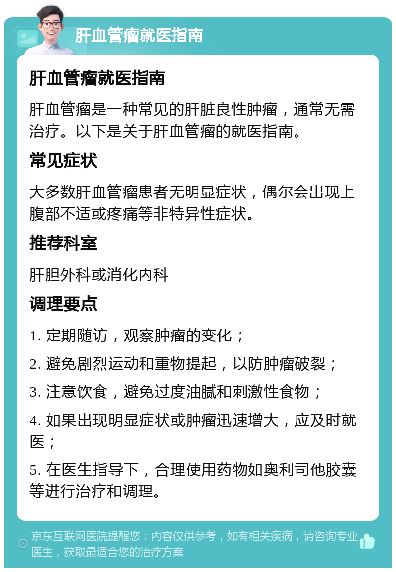 肝血管瘤就医指南 肝血管瘤就医指南 肝血管瘤是一种常见的肝脏良性肿瘤，通常无需治疗。以下是关于肝血管瘤的就医指南。 常见症状 大多数肝血管瘤患者无明显症状，偶尔会出现上腹部不适或疼痛等非特异性症状。 推荐科室 肝胆外科或消化内科 调理要点 1. 定期随访，观察肿瘤的变化； 2. 避免剧烈运动和重物提起，以防肿瘤破裂； 3. 注意饮食，避免过度油腻和刺激性食物； 4. 如果出现明显症状或肿瘤迅速增大，应及时就医； 5. 在医生指导下，合理使用药物如奥利司他胶囊等进行治疗和调理。