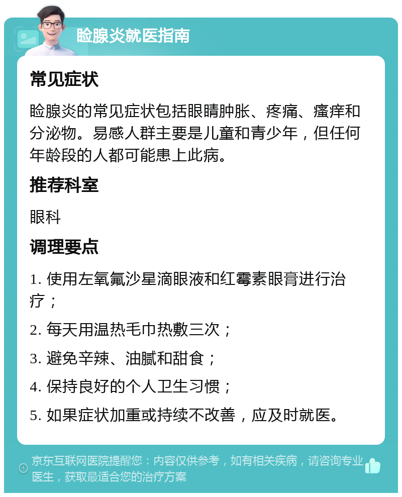 睑腺炎就医指南 常见症状 睑腺炎的常见症状包括眼睛肿胀、疼痛、瘙痒和分泌物。易感人群主要是儿童和青少年，但任何年龄段的人都可能患上此病。 推荐科室 眼科 调理要点 1. 使用左氧氟沙星滴眼液和红霉素眼膏进行治疗； 2. 每天用温热毛巾热敷三次； 3. 避免辛辣、油腻和甜食； 4. 保持良好的个人卫生习惯； 5. 如果症状加重或持续不改善，应及时就医。