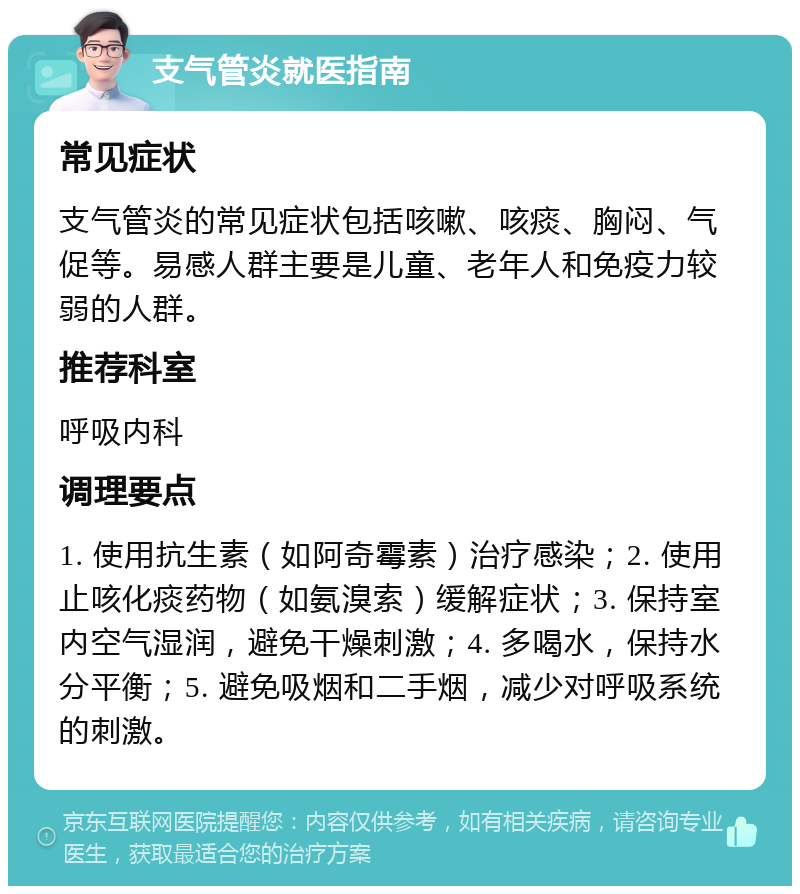 支气管炎就医指南 常见症状 支气管炎的常见症状包括咳嗽、咳痰、胸闷、气促等。易感人群主要是儿童、老年人和免疫力较弱的人群。 推荐科室 呼吸内科 调理要点 1. 使用抗生素（如阿奇霉素）治疗感染；2. 使用止咳化痰药物（如氨溴索）缓解症状；3. 保持室内空气湿润，避免干燥刺激；4. 多喝水，保持水分平衡；5. 避免吸烟和二手烟，减少对呼吸系统的刺激。