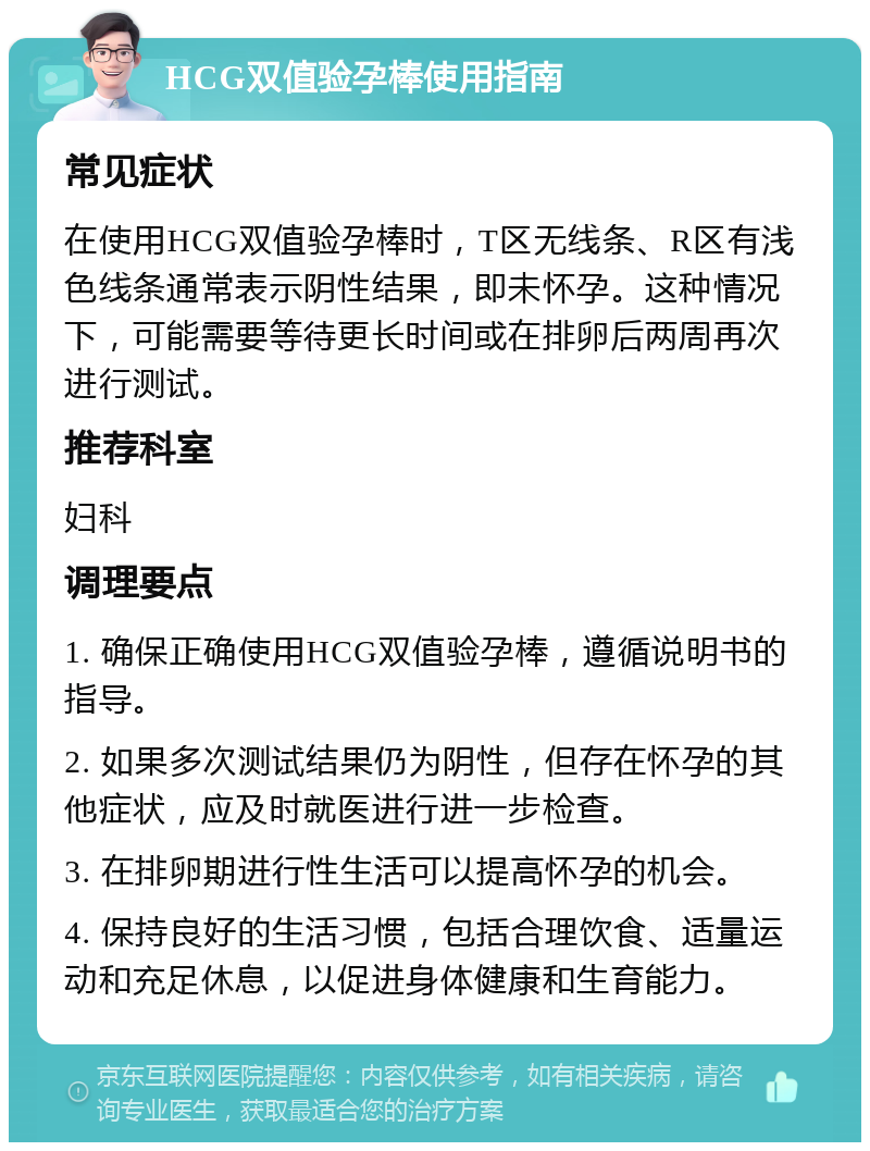 HCG双值验孕棒使用指南 常见症状 在使用HCG双值验孕棒时，T区无线条、R区有浅色线条通常表示阴性结果，即未怀孕。这种情况下，可能需要等待更长时间或在排卵后两周再次进行测试。 推荐科室 妇科 调理要点 1. 确保正确使用HCG双值验孕棒，遵循说明书的指导。 2. 如果多次测试结果仍为阴性，但存在怀孕的其他症状，应及时就医进行进一步检查。 3. 在排卵期进行性生活可以提高怀孕的机会。 4. 保持良好的生活习惯，包括合理饮食、适量运动和充足休息，以促进身体健康和生育能力。