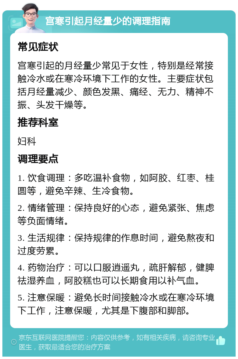 宫寒引起月经量少的调理指南 常见症状 宫寒引起的月经量少常见于女性，特别是经常接触冷水或在寒冷环境下工作的女性。主要症状包括月经量减少、颜色发黑、痛经、无力、精神不振、头发干燥等。 推荐科室 妇科 调理要点 1. 饮食调理：多吃温补食物，如阿胶、红枣、桂圆等，避免辛辣、生冷食物。 2. 情绪管理：保持良好的心态，避免紧张、焦虑等负面情绪。 3. 生活规律：保持规律的作息时间，避免熬夜和过度劳累。 4. 药物治疗：可以口服逍遥丸，疏肝解郁，健脾祛湿养血，阿胶糕也可以长期食用以补气血。 5. 注意保暖：避免长时间接触冷水或在寒冷环境下工作，注意保暖，尤其是下腹部和脚部。