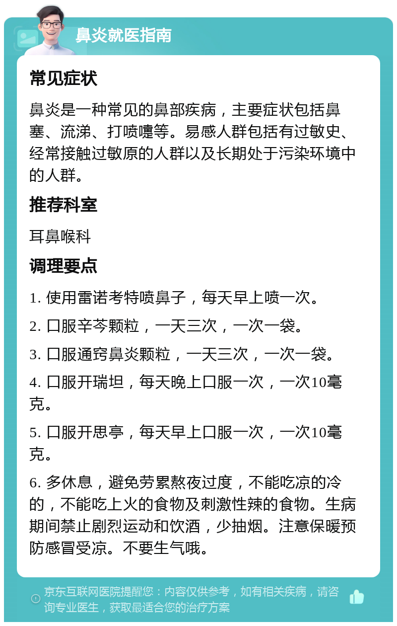 鼻炎就医指南 常见症状 鼻炎是一种常见的鼻部疾病，主要症状包括鼻塞、流涕、打喷嚏等。易感人群包括有过敏史、经常接触过敏原的人群以及长期处于污染环境中的人群。 推荐科室 耳鼻喉科 调理要点 1. 使用雷诺考特喷鼻子，每天早上喷一次。 2. 口服辛芩颗粒，一天三次，一次一袋。 3. 口服通窍鼻炎颗粒，一天三次，一次一袋。 4. 口服开瑞坦，每天晚上口服一次，一次10毫克。 5. 口服开思亭，每天早上口服一次，一次10毫克。 6. 多休息，避免劳累熬夜过度，不能吃凉的冷的，不能吃上火的食物及刺激性辣的食物。生病期间禁止剧烈运动和饮酒，少抽烟。注意保暖预防感冒受凉。不要生气哦。