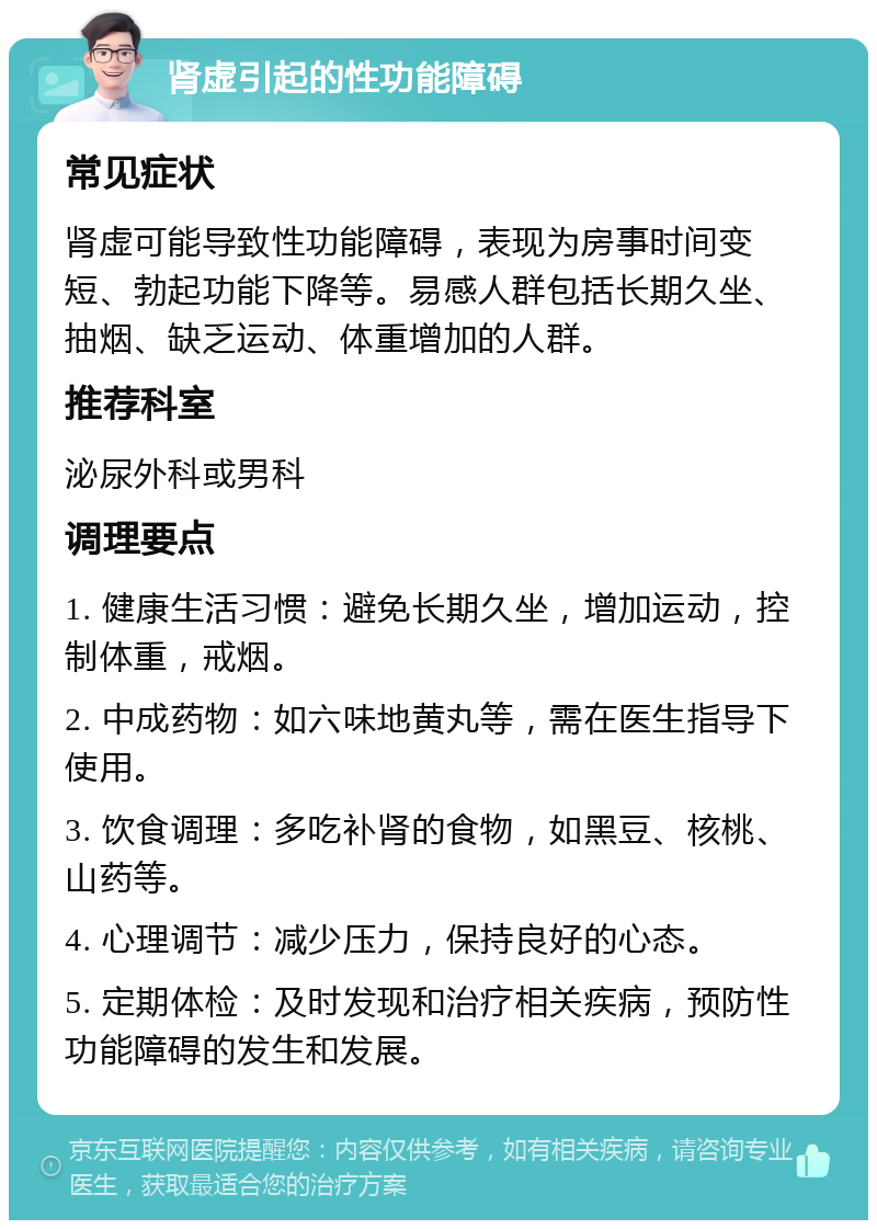 肾虚引起的性功能障碍 常见症状 肾虚可能导致性功能障碍，表现为房事时间变短、勃起功能下降等。易感人群包括长期久坐、抽烟、缺乏运动、体重增加的人群。 推荐科室 泌尿外科或男科 调理要点 1. 健康生活习惯：避免长期久坐，增加运动，控制体重，戒烟。 2. 中成药物：如六味地黄丸等，需在医生指导下使用。 3. 饮食调理：多吃补肾的食物，如黑豆、核桃、山药等。 4. 心理调节：减少压力，保持良好的心态。 5. 定期体检：及时发现和治疗相关疾病，预防性功能障碍的发生和发展。