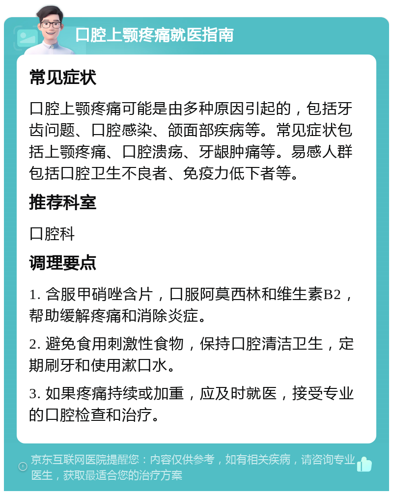 口腔上颚疼痛就医指南 常见症状 口腔上颚疼痛可能是由多种原因引起的，包括牙齿问题、口腔感染、颌面部疾病等。常见症状包括上颚疼痛、口腔溃疡、牙龈肿痛等。易感人群包括口腔卫生不良者、免疫力低下者等。 推荐科室 口腔科 调理要点 1. 含服甲硝唑含片，口服阿莫西林和维生素B2，帮助缓解疼痛和消除炎症。 2. 避免食用刺激性食物，保持口腔清洁卫生，定期刷牙和使用漱口水。 3. 如果疼痛持续或加重，应及时就医，接受专业的口腔检查和治疗。