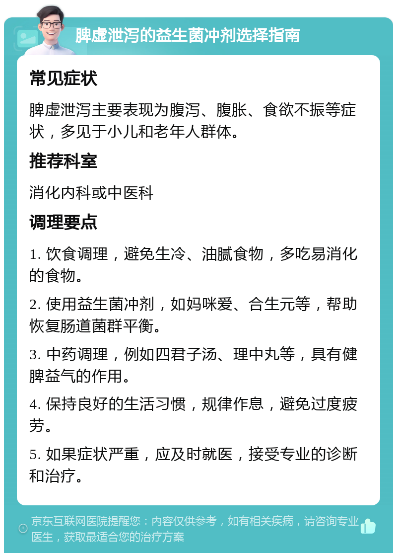 脾虚泄泻的益生菌冲剂选择指南 常见症状 脾虚泄泻主要表现为腹泻、腹胀、食欲不振等症状，多见于小儿和老年人群体。 推荐科室 消化内科或中医科 调理要点 1. 饮食调理，避免生冷、油腻食物，多吃易消化的食物。 2. 使用益生菌冲剂，如妈咪爱、合生元等，帮助恢复肠道菌群平衡。 3. 中药调理，例如四君子汤、理中丸等，具有健脾益气的作用。 4. 保持良好的生活习惯，规律作息，避免过度疲劳。 5. 如果症状严重，应及时就医，接受专业的诊断和治疗。