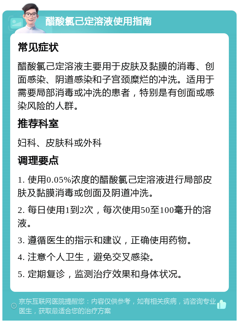 醋酸氯己定溶液使用指南 常见症状 醋酸氯己定溶液主要用于皮肤及黏膜的消毒、创面感染、阴道感染和子宫颈糜烂的冲洗。适用于需要局部消毒或冲洗的患者，特别是有创面或感染风险的人群。 推荐科室 妇科、皮肤科或外科 调理要点 1. 使用0.05%浓度的醋酸氯己定溶液进行局部皮肤及黏膜消毒或创面及阴道冲洗。 2. 每日使用1到2次，每次使用50至100毫升的溶液。 3. 遵循医生的指示和建议，正确使用药物。 4. 注意个人卫生，避免交叉感染。 5. 定期复诊，监测治疗效果和身体状况。