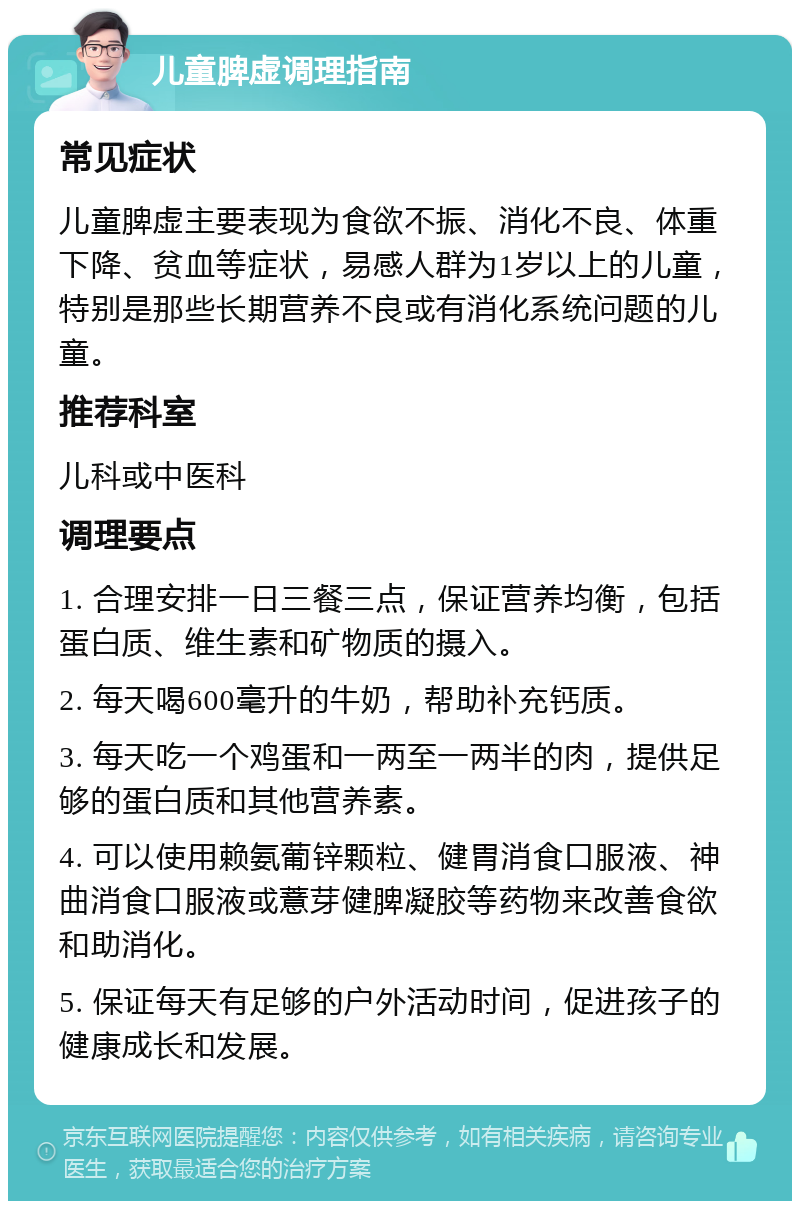 儿童脾虚调理指南 常见症状 儿童脾虚主要表现为食欲不振、消化不良、体重下降、贫血等症状，易感人群为1岁以上的儿童，特别是那些长期营养不良或有消化系统问题的儿童。 推荐科室 儿科或中医科 调理要点 1. 合理安排一日三餐三点，保证营养均衡，包括蛋白质、维生素和矿物质的摄入。 2. 每天喝600毫升的牛奶，帮助补充钙质。 3. 每天吃一个鸡蛋和一两至一两半的肉，提供足够的蛋白质和其他营养素。 4. 可以使用赖氨葡锌颗粒、健胃消食口服液、神曲消食口服液或薏芽健脾凝胶等药物来改善食欲和助消化。 5. 保证每天有足够的户外活动时间，促进孩子的健康成长和发展。