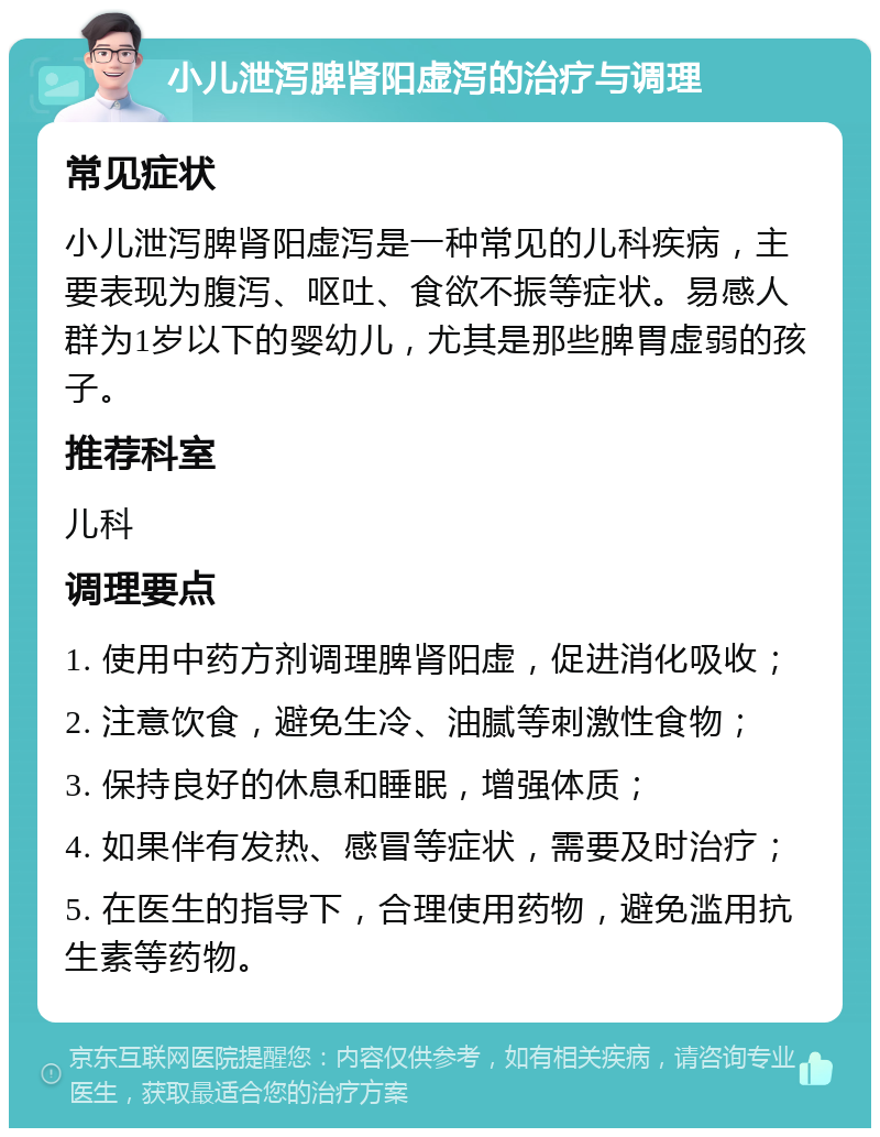 小儿泄泻脾肾阳虚泻的治疗与调理 常见症状 小儿泄泻脾肾阳虚泻是一种常见的儿科疾病，主要表现为腹泻、呕吐、食欲不振等症状。易感人群为1岁以下的婴幼儿，尤其是那些脾胃虚弱的孩子。 推荐科室 儿科 调理要点 1. 使用中药方剂调理脾肾阳虚，促进消化吸收； 2. 注意饮食，避免生冷、油腻等刺激性食物； 3. 保持良好的休息和睡眠，增强体质； 4. 如果伴有发热、感冒等症状，需要及时治疗； 5. 在医生的指导下，合理使用药物，避免滥用抗生素等药物。