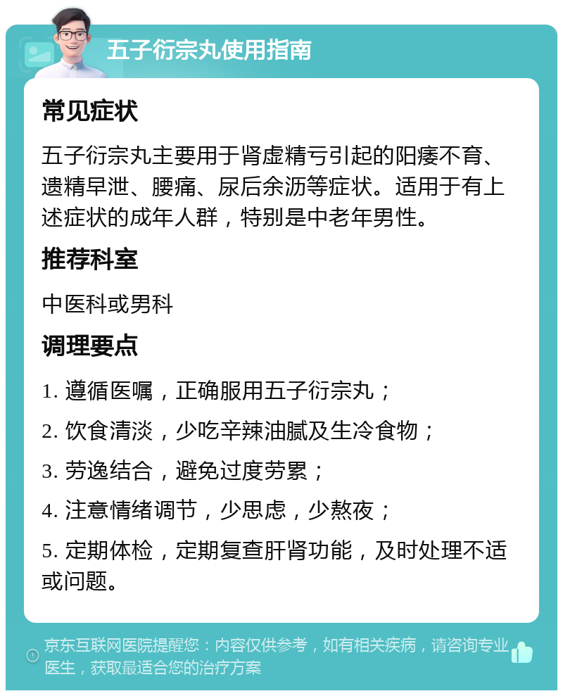 五子衍宗丸使用指南 常见症状 五子衍宗丸主要用于肾虚精亏引起的阳痿不育、遗精早泄、腰痛、尿后余沥等症状。适用于有上述症状的成年人群，特别是中老年男性。 推荐科室 中医科或男科 调理要点 1. 遵循医嘱，正确服用五子衍宗丸； 2. 饮食清淡，少吃辛辣油腻及生冷食物； 3. 劳逸结合，避免过度劳累； 4. 注意情绪调节，少思虑，少熬夜； 5. 定期体检，定期复查肝肾功能，及时处理不适或问题。