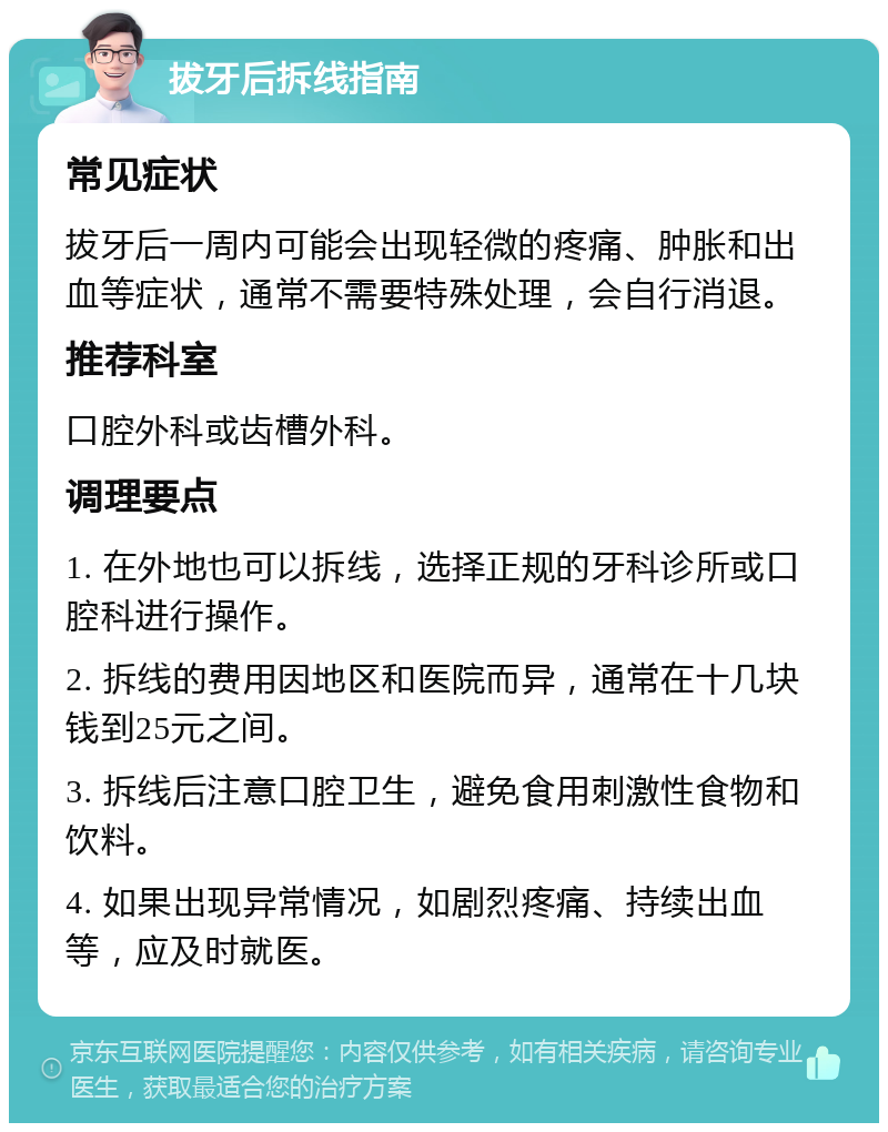 拔牙后拆线指南 常见症状 拔牙后一周内可能会出现轻微的疼痛、肿胀和出血等症状，通常不需要特殊处理，会自行消退。 推荐科室 口腔外科或齿槽外科。 调理要点 1. 在外地也可以拆线，选择正规的牙科诊所或口腔科进行操作。 2. 拆线的费用因地区和医院而异，通常在十几块钱到25元之间。 3. 拆线后注意口腔卫生，避免食用刺激性食物和饮料。 4. 如果出现异常情况，如剧烈疼痛、持续出血等，应及时就医。