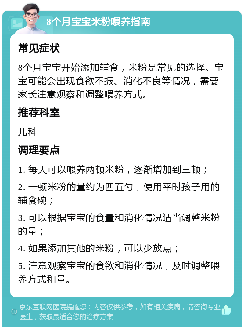 8个月宝宝米粉喂养指南 常见症状 8个月宝宝开始添加辅食，米粉是常见的选择。宝宝可能会出现食欲不振、消化不良等情况，需要家长注意观察和调整喂养方式。 推荐科室 儿科 调理要点 1. 每天可以喂养两顿米粉，逐渐增加到三顿； 2. 一顿米粉的量约为四五勺，使用平时孩子用的辅食碗； 3. 可以根据宝宝的食量和消化情况适当调整米粉的量； 4. 如果添加其他的米粉，可以少放点； 5. 注意观察宝宝的食欲和消化情况，及时调整喂养方式和量。