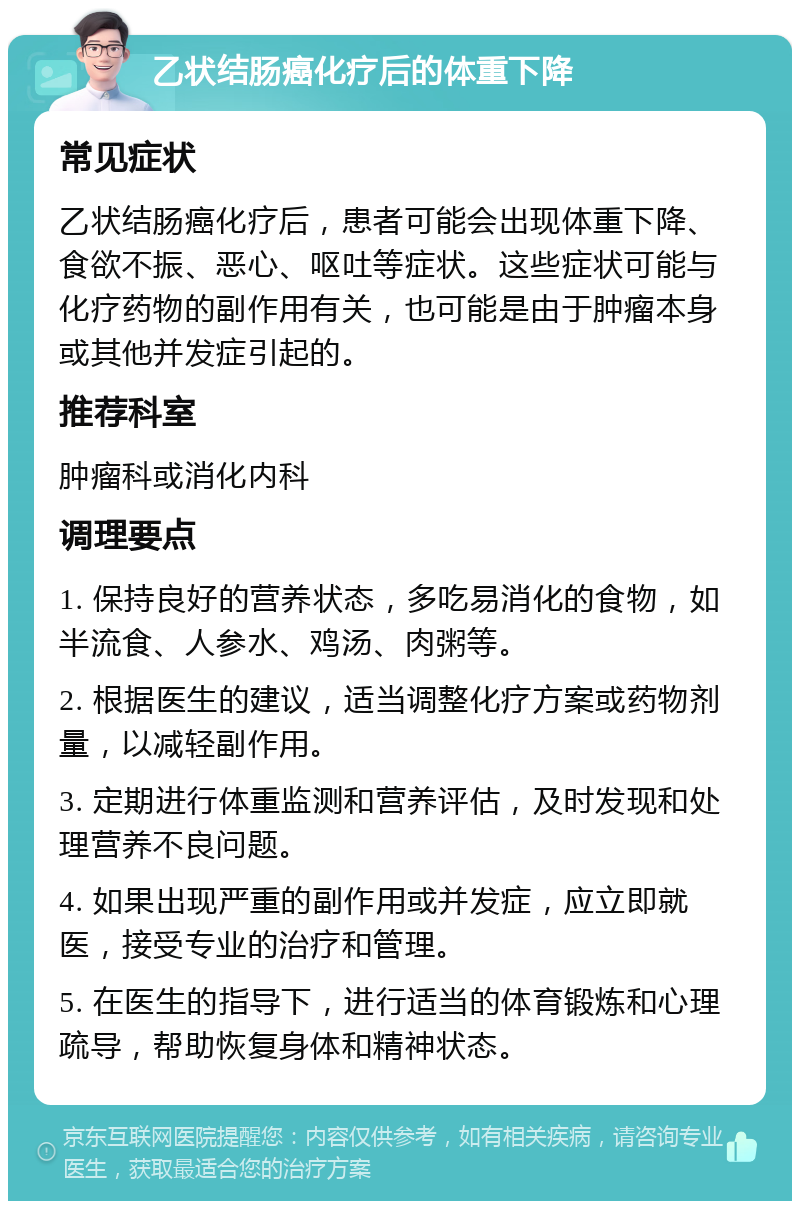 乙状结肠癌化疗后的体重下降 常见症状 乙状结肠癌化疗后，患者可能会出现体重下降、食欲不振、恶心、呕吐等症状。这些症状可能与化疗药物的副作用有关，也可能是由于肿瘤本身或其他并发症引起的。 推荐科室 肿瘤科或消化内科 调理要点 1. 保持良好的营养状态，多吃易消化的食物，如半流食、人参水、鸡汤、肉粥等。 2. 根据医生的建议，适当调整化疗方案或药物剂量，以减轻副作用。 3. 定期进行体重监测和营养评估，及时发现和处理营养不良问题。 4. 如果出现严重的副作用或并发症，应立即就医，接受专业的治疗和管理。 5. 在医生的指导下，进行适当的体育锻炼和心理疏导，帮助恢复身体和精神状态。