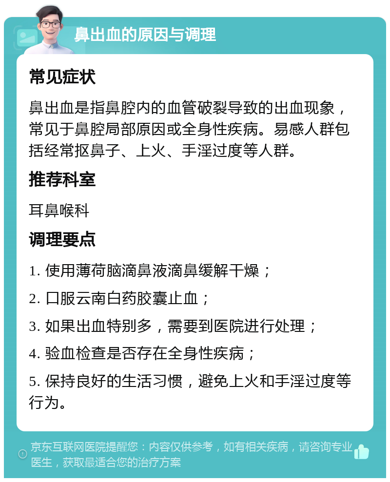 鼻出血的原因与调理 常见症状 鼻出血是指鼻腔内的血管破裂导致的出血现象，常见于鼻腔局部原因或全身性疾病。易感人群包括经常抠鼻子、上火、手淫过度等人群。 推荐科室 耳鼻喉科 调理要点 1. 使用薄荷脑滴鼻液滴鼻缓解干燥； 2. 口服云南白药胶囊止血； 3. 如果出血特别多，需要到医院进行处理； 4. 验血检查是否存在全身性疾病； 5. 保持良好的生活习惯，避免上火和手淫过度等行为。