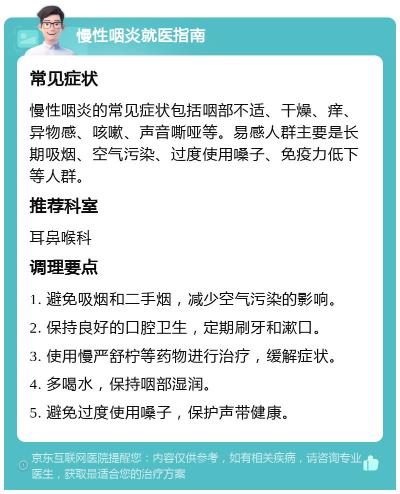 慢性咽炎就医指南 常见症状 慢性咽炎的常见症状包括咽部不适、干燥、痒、异物感、咳嗽、声音嘶哑等。易感人群主要是长期吸烟、空气污染、过度使用嗓子、免疫力低下等人群。 推荐科室 耳鼻喉科 调理要点 1. 避免吸烟和二手烟，减少空气污染的影响。 2. 保持良好的口腔卫生，定期刷牙和漱口。 3. 使用慢严舒柠等药物进行治疗，缓解症状。 4. 多喝水，保持咽部湿润。 5. 避免过度使用嗓子，保护声带健康。