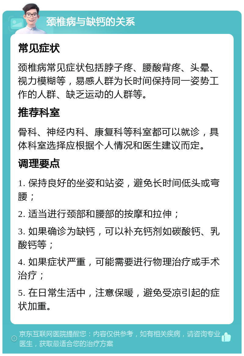 颈椎病与缺钙的关系 常见症状 颈椎病常见症状包括脖子疼、腰酸背疼、头晕、视力模糊等，易感人群为长时间保持同一姿势工作的人群、缺乏运动的人群等。 推荐科室 骨科、神经内科、康复科等科室都可以就诊，具体科室选择应根据个人情况和医生建议而定。 调理要点 1. 保持良好的坐姿和站姿，避免长时间低头或弯腰； 2. 适当进行颈部和腰部的按摩和拉伸； 3. 如果确诊为缺钙，可以补充钙剂如碳酸钙、乳酸钙等； 4. 如果症状严重，可能需要进行物理治疗或手术治疗； 5. 在日常生活中，注意保暖，避免受凉引起的症状加重。