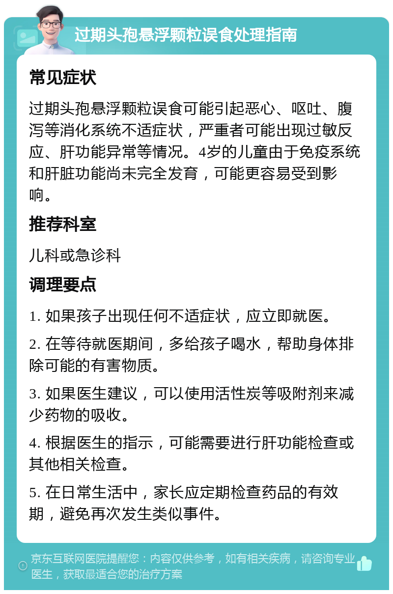 过期头孢悬浮颗粒误食处理指南 常见症状 过期头孢悬浮颗粒误食可能引起恶心、呕吐、腹泻等消化系统不适症状，严重者可能出现过敏反应、肝功能异常等情况。4岁的儿童由于免疫系统和肝脏功能尚未完全发育，可能更容易受到影响。 推荐科室 儿科或急诊科 调理要点 1. 如果孩子出现任何不适症状，应立即就医。 2. 在等待就医期间，多给孩子喝水，帮助身体排除可能的有害物质。 3. 如果医生建议，可以使用活性炭等吸附剂来减少药物的吸收。 4. 根据医生的指示，可能需要进行肝功能检查或其他相关检查。 5. 在日常生活中，家长应定期检查药品的有效期，避免再次发生类似事件。