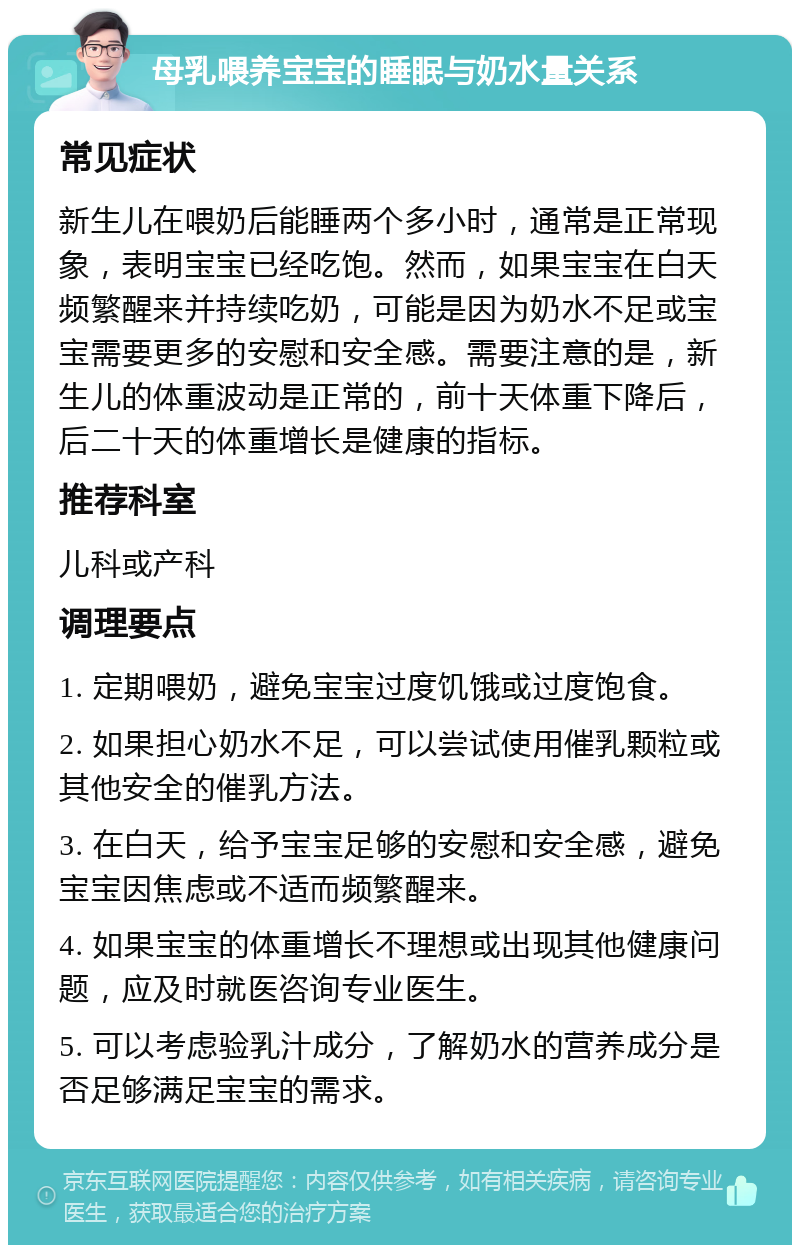 母乳喂养宝宝的睡眠与奶水量关系 常见症状 新生儿在喂奶后能睡两个多小时，通常是正常现象，表明宝宝已经吃饱。然而，如果宝宝在白天频繁醒来并持续吃奶，可能是因为奶水不足或宝宝需要更多的安慰和安全感。需要注意的是，新生儿的体重波动是正常的，前十天体重下降后，后二十天的体重增长是健康的指标。 推荐科室 儿科或产科 调理要点 1. 定期喂奶，避免宝宝过度饥饿或过度饱食。 2. 如果担心奶水不足，可以尝试使用催乳颗粒或其他安全的催乳方法。 3. 在白天，给予宝宝足够的安慰和安全感，避免宝宝因焦虑或不适而频繁醒来。 4. 如果宝宝的体重增长不理想或出现其他健康问题，应及时就医咨询专业医生。 5. 可以考虑验乳汁成分，了解奶水的营养成分是否足够满足宝宝的需求。