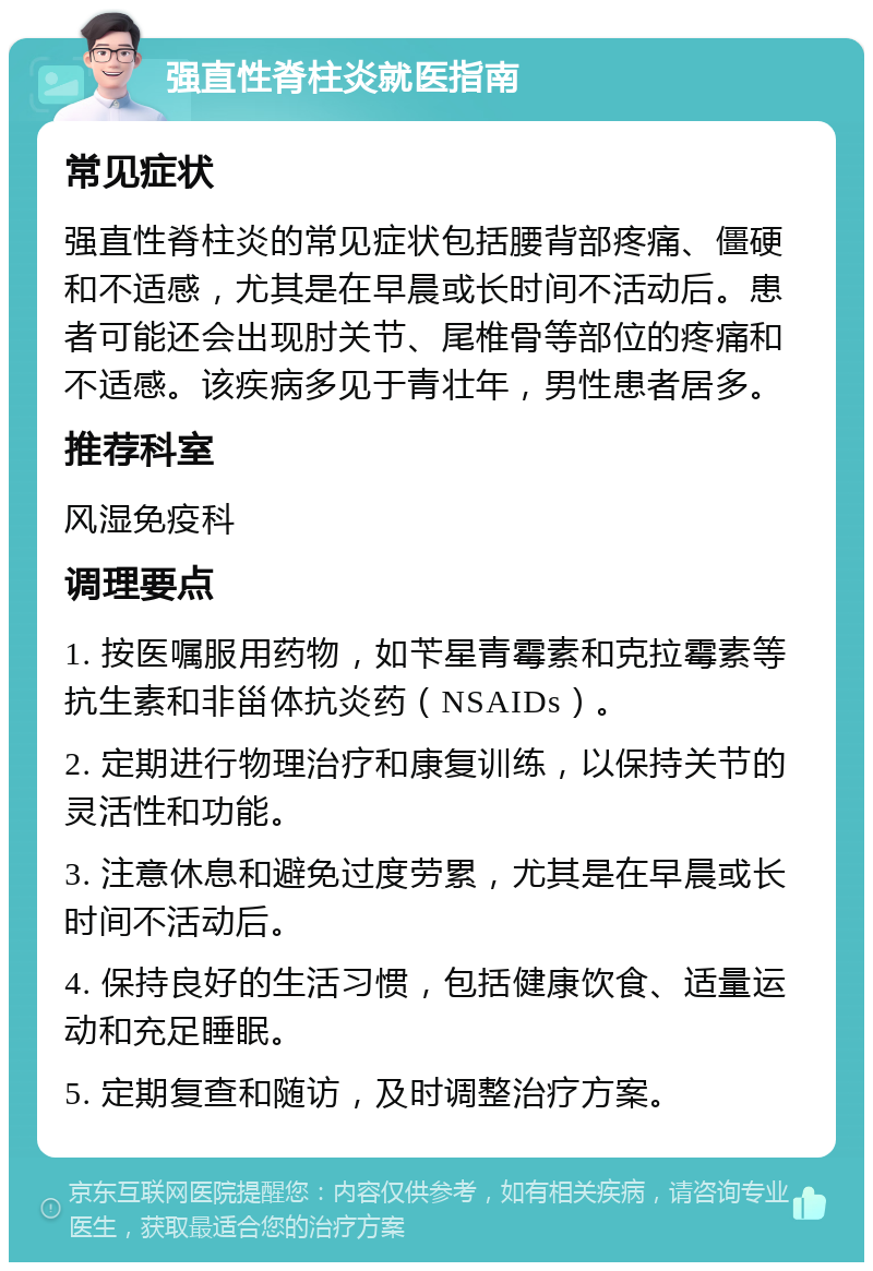 强直性脊柱炎就医指南 常见症状 强直性脊柱炎的常见症状包括腰背部疼痛、僵硬和不适感，尤其是在早晨或长时间不活动后。患者可能还会出现肘关节、尾椎骨等部位的疼痛和不适感。该疾病多见于青壮年，男性患者居多。 推荐科室 风湿免疫科 调理要点 1. 按医嘱服用药物，如苄星青霉素和克拉霉素等抗生素和非甾体抗炎药（NSAIDs）。 2. 定期进行物理治疗和康复训练，以保持关节的灵活性和功能。 3. 注意休息和避免过度劳累，尤其是在早晨或长时间不活动后。 4. 保持良好的生活习惯，包括健康饮食、适量运动和充足睡眠。 5. 定期复查和随访，及时调整治疗方案。