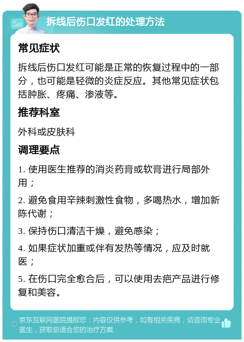 拆线后伤口发红的处理方法 常见症状 拆线后伤口发红可能是正常的恢复过程中的一部分，也可能是轻微的炎症反应。其他常见症状包括肿胀、疼痛、渗液等。 推荐科室 外科或皮肤科 调理要点 1. 使用医生推荐的消炎药膏或软膏进行局部外用； 2. 避免食用辛辣刺激性食物，多喝热水，增加新陈代谢； 3. 保持伤口清洁干燥，避免感染； 4. 如果症状加重或伴有发热等情况，应及时就医； 5. 在伤口完全愈合后，可以使用去疤产品进行修复和美容。