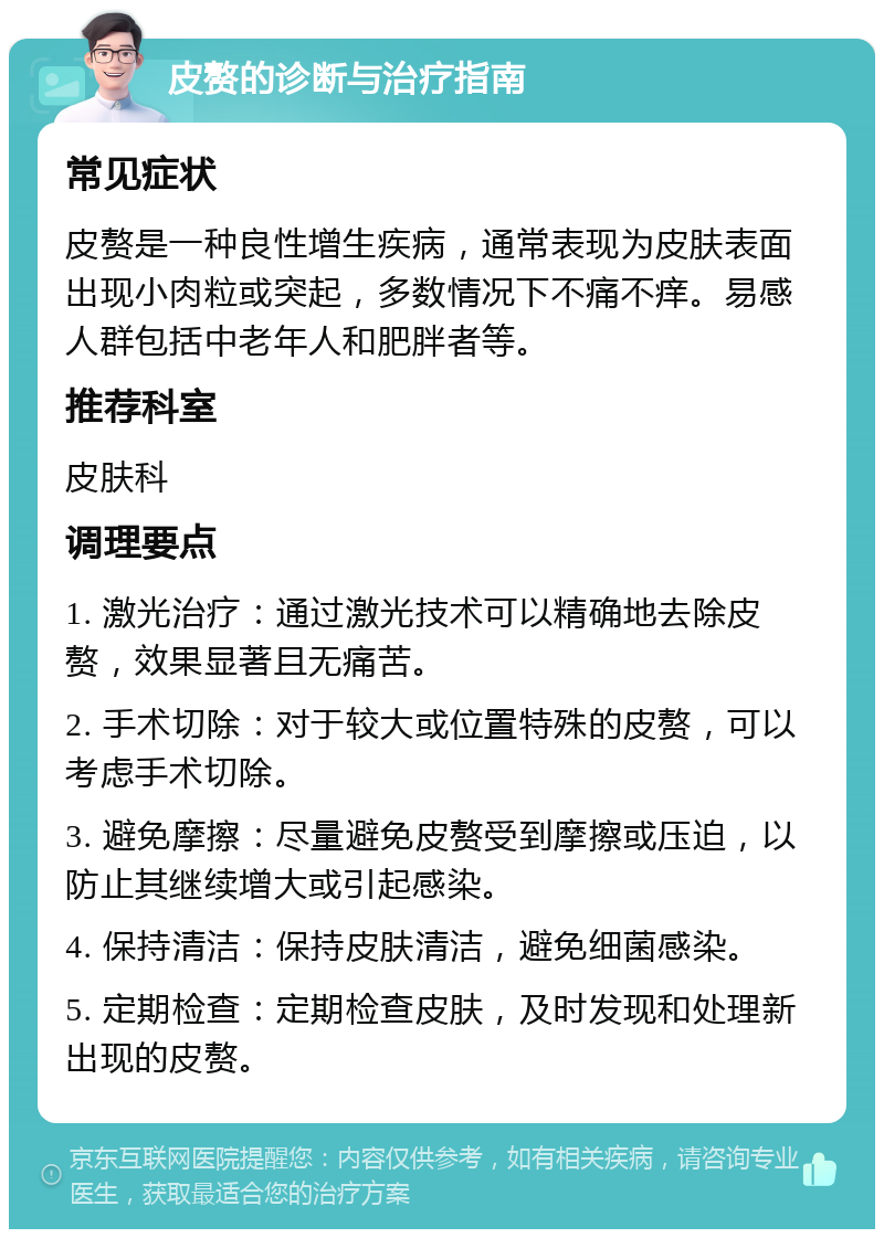 皮赘的诊断与治疗指南 常见症状 皮赘是一种良性增生疾病，通常表现为皮肤表面出现小肉粒或突起，多数情况下不痛不痒。易感人群包括中老年人和肥胖者等。 推荐科室 皮肤科 调理要点 1. 激光治疗：通过激光技术可以精确地去除皮赘，效果显著且无痛苦。 2. 手术切除：对于较大或位置特殊的皮赘，可以考虑手术切除。 3. 避免摩擦：尽量避免皮赘受到摩擦或压迫，以防止其继续增大或引起感染。 4. 保持清洁：保持皮肤清洁，避免细菌感染。 5. 定期检查：定期检查皮肤，及时发现和处理新出现的皮赘。