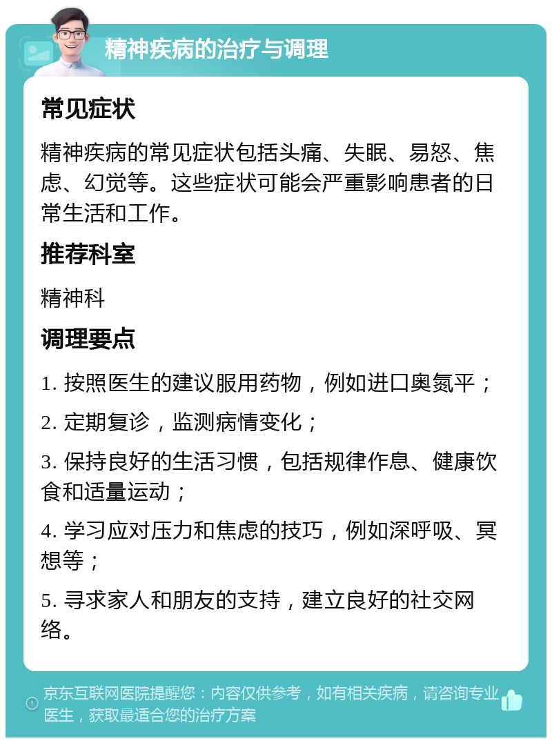 精神疾病的治疗与调理 常见症状 精神疾病的常见症状包括头痛、失眠、易怒、焦虑、幻觉等。这些症状可能会严重影响患者的日常生活和工作。 推荐科室 精神科 调理要点 1. 按照医生的建议服用药物，例如进口奥氮平； 2. 定期复诊，监测病情变化； 3. 保持良好的生活习惯，包括规律作息、健康饮食和适量运动； 4. 学习应对压力和焦虑的技巧，例如深呼吸、冥想等； 5. 寻求家人和朋友的支持，建立良好的社交网络。