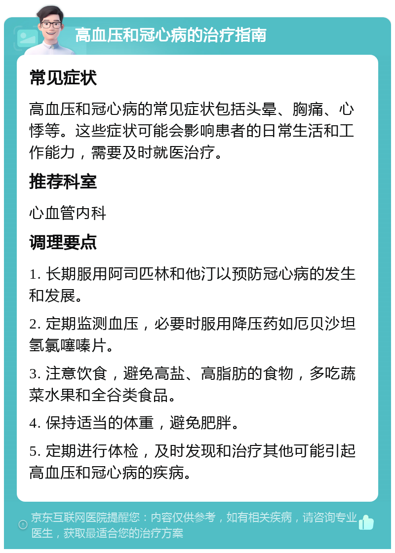 高血压和冠心病的治疗指南 常见症状 高血压和冠心病的常见症状包括头晕、胸痛、心悸等。这些症状可能会影响患者的日常生活和工作能力，需要及时就医治疗。 推荐科室 心血管内科 调理要点 1. 长期服用阿司匹林和他汀以预防冠心病的发生和发展。 2. 定期监测血压，必要时服用降压药如厄贝沙坦氢氯噻嗪片。 3. 注意饮食，避免高盐、高脂肪的食物，多吃蔬菜水果和全谷类食品。 4. 保持适当的体重，避免肥胖。 5. 定期进行体检，及时发现和治疗其他可能引起高血压和冠心病的疾病。