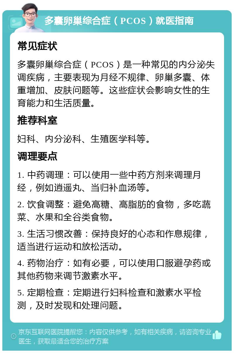 多囊卵巢综合症（PCOS）就医指南 常见症状 多囊卵巢综合症（PCOS）是一种常见的内分泌失调疾病，主要表现为月经不规律、卵巢多囊、体重增加、皮肤问题等。这些症状会影响女性的生育能力和生活质量。 推荐科室 妇科、内分泌科、生殖医学科等。 调理要点 1. 中药调理：可以使用一些中药方剂来调理月经，例如逍遥丸、当归补血汤等。 2. 饮食调整：避免高糖、高脂肪的食物，多吃蔬菜、水果和全谷类食物。 3. 生活习惯改善：保持良好的心态和作息规律，适当进行运动和放松活动。 4. 药物治疗：如有必要，可以使用口服避孕药或其他药物来调节激素水平。 5. 定期检查：定期进行妇科检查和激素水平检测，及时发现和处理问题。