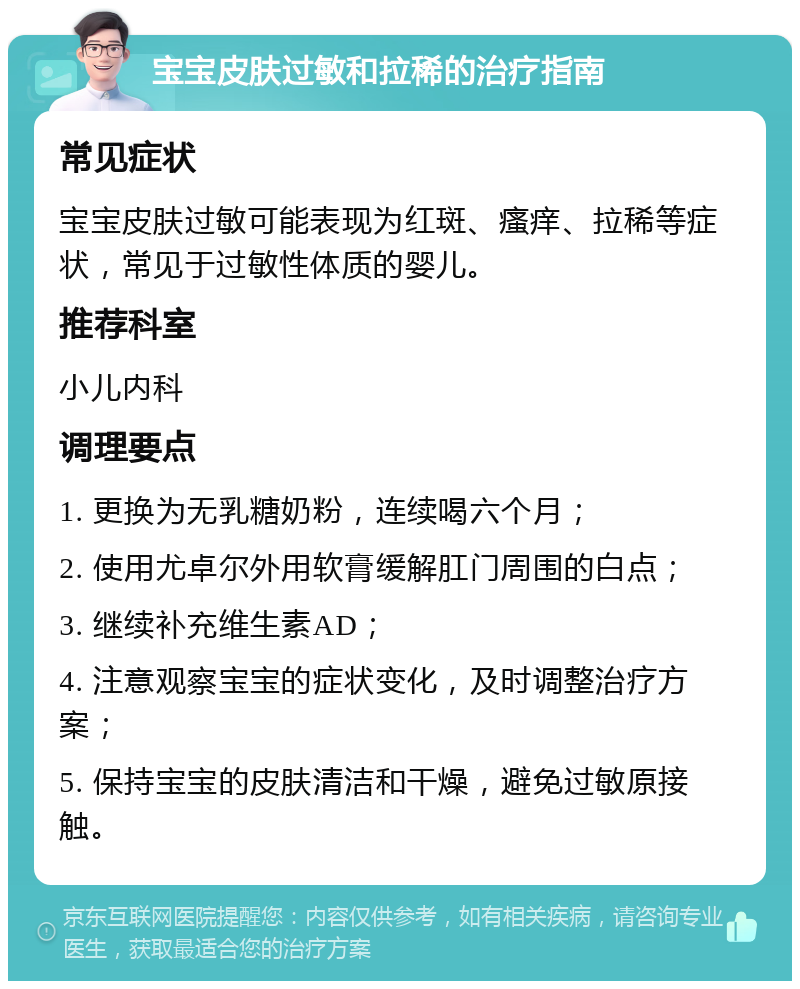 宝宝皮肤过敏和拉稀的治疗指南 常见症状 宝宝皮肤过敏可能表现为红斑、瘙痒、拉稀等症状，常见于过敏性体质的婴儿。 推荐科室 小儿内科 调理要点 1. 更换为无乳糖奶粉，连续喝六个月； 2. 使用尤卓尔外用软膏缓解肛门周围的白点； 3. 继续补充维生素AD； 4. 注意观察宝宝的症状变化，及时调整治疗方案； 5. 保持宝宝的皮肤清洁和干燥，避免过敏原接触。